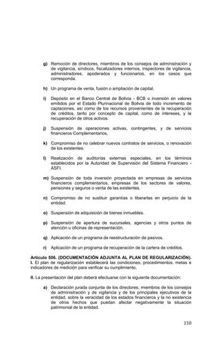 150
g) Remoción de directores, miembros de los consejos de administración y
de vigilancia, síndicos, fiscalizadores internos, inspectores de vigilancia,
administradores, apoderados y funcionarios, en los casos que
corresponda.
h) Un programa de venta, fusión o ampliación de capital.
i) Depósito en el Banco Central de Bolivia - BCB o inversión en valores
emitidos por el Estado Plurinacional de Bolivia de todo incremento de
captaciones, así como de los recursos provenientes de la recuperación
de créditos, tanto por concepto de capital, como de intereses, y la
recuperación de otros activos.
j) Suspensión de operaciones activas, contingentes, y de servicios
financieros Complementarios.
k) Compromiso de no celebrar nuevos contratos de servicios, o renovación
de los existentes.
l) Realización de auditorías externas especiales, en los términos
establecidos por la Autoridad de Supervisión del Sistema Financiero -
ASFI.
m) Suspensión de toda inversión proyectada en empresas de servicios
financieros complementarios, empresas de los sectores de valores,
pensiones y seguros o venta de las existentes.
n) Compromiso de no sustituir garantías o liberarlas en perjuicio de la
entidad.
o) Suspensión de adquisición de bienes inmuebles.
p) Suspensión de apertura de sucursales, agencias y otros puntos de
atención u oficinas de representación.
q) Aplicación de un programa de reestructuración de pasivos.
r) Aplicación de un programa de recuperación de la cartera de créditos.
Artículo 506. (DOCUMENTACIÓN ADJUNTA AL PLAN DE REGULARIZACIÓN).
I. El plan de regularización establecerá las condiciones, procedimientos, metas e
indicadores de medición para verificar su cumplimiento.
II. La presentación del plan deberá efectuarse con la siguiente documentación:
a) Declaración jurada conjunta de los directores, miembros de los consejos
de administración y de vigilancia y de los principales ejecutivos de la
entidad, sobre la veracidad de los estados financieros y la no existencia
de otros hechos que puedan afectar negativamente la situación
patrimonial de la entidad.
 
