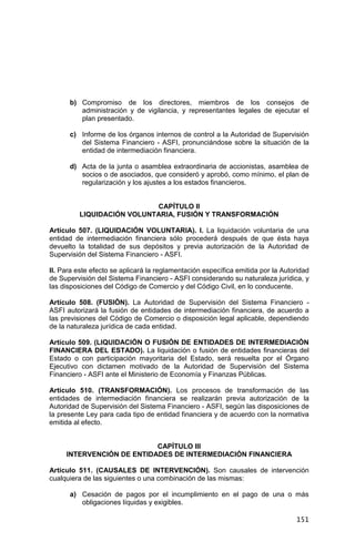 151
b) Compromiso de los directores, miembros de los consejos de
administración y de vigilancia, y representantes legales de ejecutar el
plan presentado.
c) Informe de los órganos internos de control a la Autoridad de Supervisión
del Sistema Financiero - ASFI, pronunciándose sobre la situación de la
entidad de intermediación financiera.
d) Acta de la junta o asamblea extraordinaria de accionistas, asamblea de
socios o de asociados, que consideró y aprobó, como mínimo, el plan de
regularización y los ajustes a los estados financieros.
CAPÍTULO II
LIQUIDACIÓN VOLUNTARIA, FUSIÓN Y TRANSFORMACIÓN
Artículo 507. (LIQUIDACIÓN VOLUNTARIA). I. La liquidación voluntaria de una
entidad de intermediación financiera sólo procederá después de que ésta haya
devuelto la totalidad de sus depósitos y previa autorización de la Autoridad de
Supervisión del Sistema Financiero - ASFI.
II. Para este efecto se aplicará la reglamentación específica emitida por la Autoridad
de Supervisión del Sistema Financiero - ASFI considerando su naturaleza jurídica, y
las disposiciones del Código de Comercio y del Código Civil, en lo conducente.
Artículo 508. (FUSIÓN). La Autoridad de Supervisión del Sistema Financiero -
ASFI autorizará la fusión de entidades de intermediación financiera, de acuerdo a
las previsiones del Código de Comercio o disposición legal aplicable, dependiendo
de la naturaleza jurídica de cada entidad.
Artículo 509. (LIQUIDACIÓN O FUSIÓN DE ENTIDADES DE INTERMEDIACIÓN
FINANCIERA DEL ESTADO). La liquidación o fusión de entidades financieras del
Estado o con participación mayoritaria del Estado, será resuelta por el Órgano
Ejecutivo con dictamen motivado de la Autoridad de Supervisión del Sistema
Financiero - ASFI ante el Ministerio de Economía y Finanzas Públicas.
Artículo 510. (TRANSFORMACIÓN). Los procesos de transformación de las
entidades de intermediación financiera se realizarán previa autorización de la
Autoridad de Supervisión del Sistema Financiero - ASFI, según las disposiciones de
la presente Ley para cada tipo de entidad financiera y de acuerdo con la normativa
emitida al efecto.
CAPÍTULO III
INTERVENCIÓN DE ENTIDADES DE INTERMEDIACIÓN FINANCIERA
Artículo 511. (CAUSALES DE INTERVENCIÓN). Son causales de intervención
cualquiera de las siguientes o una combinación de las mismas:
a) Cesación de pagos por el incumplimiento en el pago de una o más
obligaciones líquidas y exigibles.
 