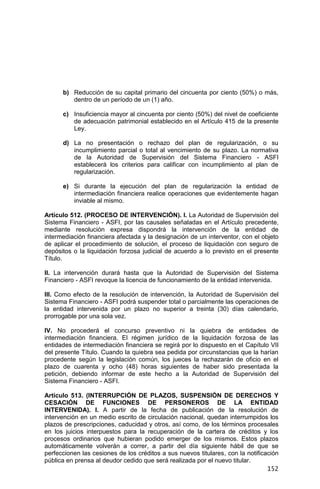 152
b) Reducción de su capital primario del cincuenta por ciento (50%) o más,
dentro de un período de un (1) año.
c) Insuficiencia mayor al cincuenta por ciento (50%) del nivel de coeficiente
de adecuación patrimonial establecido en el Artículo 415 de la presente
Ley.
d) La no presentación o rechazo del plan de regularización, o su
incumplimiento parcial o total al vencimiento de su plazo. La normativa
de la Autoridad de Supervisión del Sistema Financiero - ASFI
establecerá los criterios para calificar con incumplimiento al plan de
regularización.
e) Si durante la ejecución del plan de regularización la entidad de
intermediación financiera realice operaciones que evidentemente hagan
inviable al mismo.
Artículo 512. (PROCESO DE INTERVENCIÓN). I. La Autoridad de Supervisión del
Sistema Financiero - ASFI, por las causales señaladas en el Artículo precedente,
mediante resolución expresa dispondrá la intervención de la entidad de
intermediación financiera afectada y la designación de un interventor, con el objeto
de aplicar el procedimiento de solución, el proceso de liquidación con seguro de
depósitos o la liquidación forzosa judicial de acuerdo a lo previsto en el presente
Título.
II. La intervención durará hasta que la Autoridad de Supervisión del Sistema
Financiero - ASFI revoque la licencia de funcionamiento de la entidad intervenida.
III. Como efecto de la resolución de intervención, la Autoridad de Supervisión del
Sistema Financiero - ASFI podrá suspender total o parcialmente las operaciones de
la entidad intervenida por un plazo no superior a treinta (30) días calendario,
prorrogable por una sola vez.
IV. No procederá el concurso preventivo ni la quiebra de entidades de
intermediación financiera. El régimen jurídico de la liquidación forzosa de las
entidades de intermediación financiera se regirá por lo dispuesto en el Capítulo VII
del presente Título. Cuando la quiebra sea pedida por circunstancias que la harían
procedente según la legislación común, los jueces la rechazarán de oficio en el
plazo de cuarenta y ocho (48) horas siguientes de haber sido presentada la
petición, debiendo informar de este hecho a la Autoridad de Supervisión del
Sistema Financiero - ASFI.
Artículo 513. (INTERRUPCIÓN DE PLAZOS, SUSPENSIÓN DE DERECHOS Y
CESACIÓN DE FUNCIONES DE PERSONEROS DE LA ENTIDAD
INTERVENIDA). I. A partir de la fecha de publicación de la resolución de
intervención en un medio escrito de circulación nacional, quedan interrumpidos los
plazos de prescripciones, caducidad y otros, así como, de los términos procesales
en los juicios interpuestos para la recuperación de la cartera de créditos y los
procesos ordinarios que hubieran podido emerger de los mismos. Estos plazos
automáticamente volverán a correr, a partir del día siguiente hábil de que se
perfeccionen las cesiones de los créditos a sus nuevos titulares, con la notificación
pública en prensa al deudor cedido que será realizada por el nuevo titular.
 