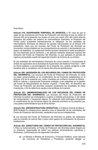 156
financieros.
Artículo 519. (SUSPENSIÓN TEMPORAL DE APORTES). I. En caso de que el
saldo de las inversiones del Fondo de Protección del Ahorrista al que se refiere el
Artículo 520 de la presente Ley supere el cinco por ciento (5%) del monto total de
depósitos del público del sistema de intermediación financiera, el Directorio del
Fondo podrá suspender transitoriamente la obligación de las entidades de
intermediación financiera de efectuar los aportes mencionados en el Artículo 518
precedente, salvo que los recursos del Fondo de Protección del Ahorrista se
encuentren comprometidos por los procedimientos de solución o de liquidación con
seguro de depósitos. La suspensión tendrá duración temporal en tanto prevalezcan
las circunstancias que la motivaron, y se aplicará mediante resolución expresa del
directorio del Fondo de Protección del Ahorrista, la que señalará el período de
vigencia computable a partir del siguiente trimestre de la fecha de su emisión.
II. Las entidades de intermediación financiera de nueva creación o incorporadas al
ámbito de supervisión de la Autoridad de Supervisión del Sistema Financiero - ASFI
en forma posterior a la promulgación de la presente Ley, podrán acogerse a este
beneficio sólo si cumplieron con al menos dos años de aportaciones.
Artículo 520. (INVERSIÓN DE LOS RECURSOS DEL FONDO DE PROTECCIÓN
DEL AHORRISTA). Los recursos del Fondo de Protección del Ahorrista, en tanto
no estén comprometidos en el cumplimiento de las funciones establecidas en el
Artículo 516 de la presente Ley, serán invertidos por el Banco Central de Bolivia -
BCB en valores u operaciones financieras análogas a las realizadas en la gestión
del Fondo de Requerimiento de Activos Líquidos - Fondo RAL. El Directorio del
Fondo de Protección del Ahorrista evaluará anualmente los resultados de estas
inversiones, a fin de determinar ajustes a las políticas de inversión.
Artículo 521. (INEMBARGABILIDAD DE LOS RECURSOS DEL FONDO DE
PROTECCIÓN DEL AHORRISTA). Los recursos del Fondo de Protección del
Ahorrista no podrán ser embargados o sujetos a medidas precautorias, ni ser objeto
de compensación o transacción alguna. Su utilización está restringida únicamente
al cumplimiento de sus funciones según los alcances previstos en la presente Ley,
y los gastos administrativos que de él se deriven.
Artículo 522. (INFRAESTRUCTURA OPERATIVA). I. El Banco Central de Bolivia -
BCB facilitará la infraestructura operativa para el desarrollo de las actividades del
Fondo de Protección del Ahorrista, mediante el uso de sus instalaciones.
II. Los recursos del Fondo de Protección del Ahorrista no podrán ser destinados
para la inversión en activos fijos ni para cubrir gastos de contratación de oficinas e
instalaciones.
Artículo 523. (DIRECTORIO DEL FONDO DE PROTECCIÓN DEL AHORRISTA).
I. Para su funcionamiento, el Fondo de Protección del Ahorrista estará dirigido por
un directorio, responsable de definir sus políticas administrativas, operativas y
financieras, conformado por los siguientes miembros:
a) La Ministra o Ministro de Economía y Finanzas Públicas, quien ejercerá
las funciones de Presidenta o Presidente, pudiendo delegar su
 