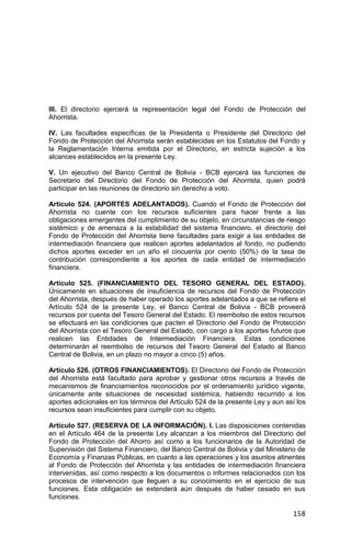 158
III. El directorio ejercerá la representación legal del Fondo de Protección del
Ahorrista.
IV. Las facultades específicas de la Presidenta o Presidente del Directorio del
Fondo de Protección del Ahorrista serán establecidas en los Estatutos del Fondo y
la Reglamentación Interna emitida por el Directorio, en estricta sujeción a los
alcances establecidos en la presente Ley.
V. Un ejecutivo del Banco Central de Bolivia - BCB ejercerá las funciones de
Secretario del Directorio del Fondo de Protección del Ahorrista, quien podrá
participar en las reuniones de directorio sin derecho a voto.
Artículo 524. (APORTES ADELANTADOS). Cuando el Fondo de Protección del
Ahorrista no cuente con los recursos suficientes para hacer frente a las
obligaciones emergentes del cumplimiento de su objeto, en circunstancias de riesgo
sistémico y de amenaza a la estabilidad del sistema financiero, el directorio del
Fondo de Protección del Ahorrista tiene facultades para exigir a las entidades de
intermediación financiera que realicen aportes adelantados al fondo, no pudiendo
dichos aportes exceder en un año el cincuenta por ciento (50%) de la tasa de
contribución correspondiente a los aportes de cada entidad de intermediación
financiera.
Artículo 525. (FINANCIAMIENTO DEL TESORO GENERAL DEL ESTADO).
Únicamente en situaciones de insuficiencia de recursos del Fondo de Protección
del Ahorrista, después de haber operado los aportes adelantados a que se refiere el
Artículo 524 de la presente Ley, el Banco Central de Bolivia - BCB proveerá
recursos por cuenta del Tesoro General del Estado. El reembolso de estos recursos
se efectuará en las condiciones que pacten el Directorio del Fondo de Protección
del Ahorrista con el Tesoro General del Estado, con cargo a los aportes futuros que
realicen las Entidades de Intermediación Financiera. Estas condiciones
determinarán el reembolso de recursos del Tesoro General del Estado al Banco
Central de Bolivia, en un plazo no mayor a cinco (5) años.
Artículo 526. (OTROS FINANCIAMIENTOS). El Directorio del Fondo de Protección
del Ahorrista está facultado para aprobar y gestionar otros recursos a través de
mecanismos de financiamientos reconocidos por el ordenamiento jurídico vigente,
únicamente ante situaciones de necesidad sistémica, habiendo recurrido a los
aportes adicionales en los términos del Artículo 524 de la presente Ley y aun así los
recursos sean insuficientes para cumplir con su objeto.
Artículo 527. (RESERVA DE LA INFORMACIÓN). I. Las disposiciones contenidas
en el Artículo 464 de la presente Ley alcanzan a los miembros del Directorio del
Fondo de Protección del Ahorro así como a los funcionarios de la Autoridad de
Supervisión del Sistema Financiero, del Banco Central de Bolivia y del Ministerio de
Economía y Finanzas Públicas, en cuanto a las operaciones y los asuntos atinentes
al Fondo de Protección del Ahorrista y las entidades de intermediación financiera
intervenidas, así como respecto a los documentos o informes relacionados con los
procesos de intervención que lleguen a su conocimiento en el ejercicio de sus
funciones. Esta obligación se extenderá aún después de haber cesado en sus
funciones.
 