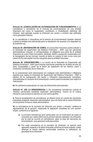 16
Artículo 44. (CANCELACIÓN DE AUTORIZACIÓN DE FUNCIONAMIENTO). I. La
cancelación o revocatoria de la licencia de funcionamiento de una entidad
financiera así como la suspensión, prohibición e inhabilitación definitiva del
infractor, será aplicada cuando la infracción por acción u omisión sea calificada
como gravedad máxima.
II. La cancelación o revocatoria de la licencia de funcionamiento también aplicará
cuando la entidad sea intervenida para su liquidación de acuerdo a lo dispuesto en
la presente Ley.
Artículo 45. (REPARACIÓN DE DAÑO). El consumidor financiero podrá solicitar a
la Autoridad de Supervisión del Sistema Financiero - ASFI, que las sanciones
administrativas incluyan, si correspondiese, la obligación por parte de la entidad
financiera de cubrir todos los gastos, pérdidas, daños y perjuicios ocasionados por
la transgresión de las normas, cuando el daño no supere el cero coma cinco por
ciento (0,5%) del capital mínimo requerido para la entidad financiera.
Artículo 46. (PRESCRIPCIÓN). I. La acción de la Autoridad de Supervisión del
Sistema Financiero - ASFI para imponer sanciones prescribe en el plazo de dos (2)
años computables a partir de la fecha de realización de los hechos, actos u
omisiones constituidos de la infracción.
II. La prescripción será interrumpida con cualquier acto administrativo o diligencia
expresa que realice la Autoridad de Supervisión del Sistema Financiero - ASFI a
efectos de la averiguación del hecho o infracción presuntamente cometidos,
reanudándose el cómputo de la prescripción cuando cese la actividad que originó la
interrupción.
III. No aplicará la prescripción en caso de infracciones permanentes.
Artículo 47. (DE LA REINCIDENCIA). I. Se considerará reincidencia cuando el
infractor sancionado mediante resolución administrativa, incurra en la misma
infracción que provocó la sanción en una misma gestión.
II. Para la consideración de reincidencia, se deberá tomar en cuenta las sanciones
impuestas mediante resolución administrativa, que a la fecha de la nueva infracción
se encuentren firmes en sede administrativa.
III. La reincidencia en la comisión de infracción por acción u omisión, conlleva el
agravamiento de la sanción, implicando la aplicación inmediata de una sanción
mayor, conforme a lo siguiente:
a) La primera reincidencia será sancionada con el incremento de hasta el
cincuenta por ciento (50%) de la primera sanción aplicada a la infracción
por la cual se incurrió en reincidencia, salvo el caso de sanciones de
amonestación, que generará multa pecuniaria.
b) Por cada reincidencia en la comisión de infracción, la sanción será
agravada respecto a la última impuesta conforme al inciso anterior, hasta
alcanzar el monto máximo sancionable conforme la calificación de
gravedad de la infracción.
 