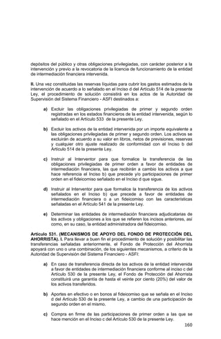 160
depósitos del público y otras obligaciones privilegiadas, con carácter posterior a la
intervención y previo a la revocatoria de la licencia de funcionamiento de la entidad
de intermediación financiera intervenida.
II. Una vez constituidas las reservas líquidas para cubrir los gastos estimados de la
intervención de acuerdo a lo señalado en el Inciso d del Artículo 514 de la presente
Ley, el procedimiento de solución consistirá en los actos de la Autoridad de
Supervisión del Sistema Financiero - ASFI destinados a:
a) Excluir las obligaciones privilegiadas de primer y segundo orden
registradas en los estados financieros de la entidad intervenida, según lo
señalado en el Artículo 533 de la presente Ley.
b) Excluir los activos de la entidad intervenida por un importe equivalente a
las obligaciones privilegiadas de primer y segundo orden. Los activos se
excluirán de acuerdo a su valor en libros, netos de previsiones, reservas
y cualquier otro ajuste realizado de conformidad con el Inciso b del
Artículo 514 de la presente Ley.
c) Instruir al Interventor para que formalice la transferencia de las
obligaciones privilegiadas de primer orden a favor de entidades de
intermediación financiera, las que recibirán a cambio los activos a que
hace referencia el Inciso b) que precede y/o participaciones de primer
orden en el fideicomiso señalado en el Inciso d que sigue.
d) Instruir al Interventor para que formalice la transferencia de los activos
señalados en el Inciso b) que precede a favor de entidades de
intermediación financiera o a un fideicomiso con las características
señaladas en el Artículo 541 de la presente Ley.
e) Determinar las entidades de intermediación financiera adjudicatarias de
los activos y obligaciones a los que se refieren los incisos anteriores, así
como, en su caso, la entidad administradora del fideicomiso.
Artículo 531. (MECANISMOS DE APOYO DEL FONDO DE PROTECCIÓN DEL
AHORRISTA). I. Para llevar a buen fin el procedimiento de solución y posibilitar las
transferencias señaladas anteriormente, el Fondo de Protección del Ahorrista
apoyará con uno o una combinación, de los siguientes mecanismos, a criterio de la
Autoridad de Supervisión del Sistema Financiero - ASFI:
a) En caso de transferencia directa de los activos de la entidad intervenida
a favor de entidades de intermediación financiera conforme al inciso c del
Artículo 530 de la presente Ley, el Fondo de Protección del Ahorrista
constituirá una garantía de hasta el veinte por ciento (20%) del valor de
los activos transferidos.
b) Aportes en efectivo o en bonos al fideicomiso que se señala en el Inciso
d del Artículo 530 de la presente Ley, a cambio de una participación de
segundo orden en el mismo.
c) Compra en firme de las participaciones de primer orden a las que se
hace mención en el Inciso c del Artículo 530 de la presente Ley.
 