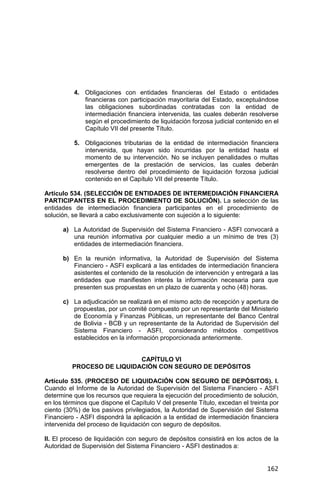 162
4. Obligaciones con entidades financieras del Estado o entidades
financieras con participación mayoritaria del Estado, exceptuándose
las obligaciones subordinadas contratadas con la entidad de
intermediación financiera intervenida, las cuales deberán resolverse
según el procedimiento de liquidación forzosa judicial contenido en el
Capítulo VII del presente Título.
5. Obligaciones tributarias de la entidad de intermediación financiera
intervenida, que hayan sido incurridas por la entidad hasta el
momento de su intervención. No se incluyen penalidades o multas
emergentes de la prestación de servicios, las cuales deberán
resolverse dentro del procedimiento de liquidación forzosa judicial
contenido en el Capítulo VII del presente Título.
Artículo 534. (SELECCIÓN DE ENTIDADES DE INTERMEDIACIÓN FINANCIERA
PARTICIPANTES EN EL PROCEDIMIENTO DE SOLUCIÓN). La selección de las
entidades de intermediación financiera participantes en el procedimiento de
solución, se llevará a cabo exclusivamente con sujeción a lo siguiente:
a) La Autoridad de Supervisión del Sistema Financiero - ASFI convocará a
una reunión informativa por cualquier medio a un mínimo de tres (3)
entidades de intermediación financiera.
b) En la reunión informativa, la Autoridad de Supervisión del Sistema
Financiero - ASFI explicará a las entidades de intermediación financiera
asistentes el contenido de la resolución de intervención y entregará a las
entidades que manifiesten interés la información necesaria para que
presenten sus propuestas en un plazo de cuarenta y ocho (48) horas.
c) La adjudicación se realizará en el mismo acto de recepción y apertura de
propuestas, por un comité compuesto por un representante del Ministerio
de Economía y Finanzas Públicas, un representante del Banco Central
de Bolivia - BCB y un representante de la Autoridad de Supervisión del
Sistema Financiero - ASFI, considerando métodos competitivos
establecidos en la información proporcionada anteriormente.
CAPÍTULO VI
PROCESO DE LIQUIDACIÓN CON SEGURO DE DEPÓSITOS
Artículo 535. (PROCESO DE LIQUIDACIÓN CON SEGURO DE DEPÓSITOS). I.
Cuando el Informe de la Autoridad de Supervisión del Sistema Financiero - ASFI
determine que los recursos que requiera la ejecución del procedimiento de solución,
en los términos que dispone el Capítulo V del presente Título, excedan el treinta por
ciento (30%) de los pasivos privilegiados, la Autoridad de Supervisión del Sistema
Financiero - ASFI dispondrá la aplicación a la entidad de intermediación financiera
intervenida del proceso de liquidación con seguro de depósitos.
II. El proceso de liquidación con seguro de depósitos consistirá en los actos de la
Autoridad de Supervisión del Sistema Financiero - ASFI destinados a:
 