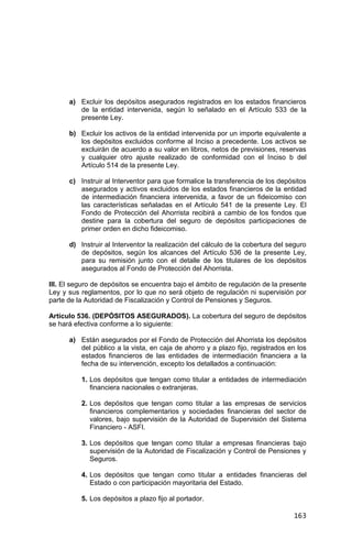 163
a) Excluir los depósitos asegurados registrados en los estados financieros
de la entidad intervenida, según lo señalado en el Artículo 533 de la
presente Ley.
b) Excluir los activos de la entidad intervenida por un importe equivalente a
los depósitos excluidos conforme al Inciso a precedente. Los activos se
excluirán de acuerdo a su valor en libros, netos de previsiones, reservas
y cualquier otro ajuste realizado de conformidad con el Inciso b del
Artículo 514 de la presente Ley.
c) Instruir al Interventor para que formalice la transferencia de los depósitos
asegurados y activos excluidos de los estados financieros de la entidad
de intermediación financiera intervenida, a favor de un fideicomiso con
las características señaladas en el Artículo 541 de la presente Ley. El
Fondo de Protección del Ahorrista recibirá a cambio de los fondos que
destine para la cobertura del seguro de depósitos participaciones de
primer orden en dicho fideicomiso.
d) Instruir al Interventor la realización del cálculo de la cobertura del seguro
de depósitos, según los alcances del Artículo 536 de la presente Ley,
para su remisión junto con el detalle de los titulares de los depósitos
asegurados al Fondo de Protección del Ahorrista.
III. El seguro de depósitos se encuentra bajo el ámbito de regulación de la presente
Ley y sus reglamentos, por lo que no será objeto de regulación ni supervisión por
parte de la Autoridad de Fiscalización y Control de Pensiones y Seguros.
Artículo 536. (DEPÓSITOS ASEGURADOS). La cobertura del seguro de depósitos
se hará efectiva conforme a lo siguiente:
a) Están asegurados por el Fondo de Protección del Ahorrista los depósitos
del público a la vista, en caja de ahorro y a plazo fijo, registrados en los
estados financieros de las entidades de intermediación financiera a la
fecha de su intervención, excepto los detallados a continuación:
1. Los depósitos que tengan como titular a entidades de intermediación
financiera nacionales o extranjeras.
2. Los depósitos que tengan como titular a las empresas de servicios
financieros complementarios y sociedades financieras del sector de
valores, bajo supervisión de la Autoridad de Supervisión del Sistema
Financiero - ASFI.
3. Los depósitos que tengan como titular a empresas financieras bajo
supervisión de la Autoridad de Fiscalización y Control de Pensiones y
Seguros.
4. Los depósitos que tengan como titular a entidades financieras del
Estado o con participación mayoritaria del Estado.
5. Los depósitos a plazo fijo al portador.
 