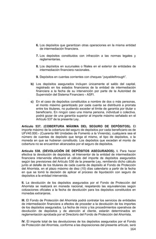 164
6. Los depósitos que garantizan otras operaciones en la misma entidad
de intermediación financiera.
7. Los depósitos constituidos con infracción a las normas legales y
reglamentarias.
8. Los depósitos en sucursales o filiales en el exterior de entidades de
intermediación financiera nacionales.
9. Depósitos en cuentas corrientes con cheques “payablethrough”.
b) Los depósitos asegurados incluyen únicamente el saldo del capital,
registrado en los estados financieros de la entidad de intermediación
financiera a la fecha de su intervención por parte de la Autoridad de
Supervisión del Sistema Financiero - ASFI.
c) En el caso de depósitos constituidos a nombre de dos o más personas,
el monto máximo garantizado por cada cuenta se distribuirá a prorrata
entre los titulares, no pudiendo exceder el límite de garantía por titular o
beneficiario. En ningún caso una misma persona, individual o colectiva,
podrá gozar de una garantía superior al importe máximo señalado en el
Artículo 537 de la presente Ley.
Artículo 537. (COBERTURA MÁXIMA DEL SEGURO DE DEPÓSITOS). El
importe máximo de la cobertura del seguro de depósitos por cada beneficiario es de
UFV40.000.- (Cuarenta Mil Unidades de Fomento a la Vivienda), cualquiera sea el
número de cuentas de depósito que tenga el mismo, el tipo de depósitos, o la
moneda en que se hubieran constituido. Los depósitos que excedan el monto de
cobertura no se encuentran alcanzados por el seguro de depósitos.
Artículo 538. (DEVOLUCIÓN DE DEPÓSITOS ASEGURADOS). I. Para hacer
efectiva la devolución de depósitos, el Interventor de la entidad de intermediación
financiera intervenida efectuará el cálculo del importe de depósitos asegurados
según las previsiones del Artículo 536 de la presente Ley, remitiendo dicho cálculo
junto al detalle de los titulares de cada cuenta de depósito al Fondo de Protección
del Ahorrista, en el plazo máximo de diez (10) días calendario a partir de la fecha
en que se tomó la decisión de aplicar el proceso de liquidación con seguro de
depósitos a la entidad intervenida.
II. La devolución de los depósitos asegurados por el Fondo de Protección del
Ahorrista se realizará en moneda nacional, respetando las equivalencias según
cotizaciones oficiales a la fecha de devolución para los depósitos constituidos en
monedas extranjeras.
III. El Fondo de Protección del Ahorrista podrá contratar los servicios de entidades
de intermediación financiera a efectos de proceder a la devolución de los importes
de los depósitos asegurados. La fecha de inicio y los procedimientos operativos de
devolución de depósitos y de atención al cliente, estarán determinados en
reglamentación aprobada por el Directorio del Fondo de Protección del Ahorrista.
IV. El importe total de las devoluciones de los depósitos asegurados por el Fondo
de Protección del Ahorrista, conforme a las disposiciones del presente artículo, será
 