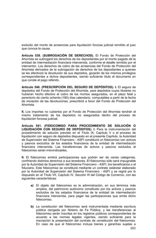 165
excluido del monto de acreencias para liquidación forzosa judicial remitido al juez
que conoce la causa.
Artículo 539. (SUBROGACIÓN DE DERECHOS). El Fondo de Protección del
Ahorrista se subrogará los derechos de los depositantes por el monto pagado de la
entidad de intermediación financiera intervenida, conforme el detalle remitido por el
interventor. Los derechos de cobro de las acreencias del Fondo de Protección del
Ahorrista derivados de la subrogación de derechos de los depositantes a quienes
se les efectivizó la devolución de sus depósitos, gozarán de los mismos privilegios
correspondientes a dichos depositantes, siendo suficiente título el documento en
que conste el pago referido.
Artículo 540. (PRESCRIPCIÓN DEL SEGURO DE DEPÓSITOS). I. El seguro de
depósitos del Fondo de Protección del Ahorrista, para depósitos cuyos titulares no
hubieran hecho efectivo el cobro de los montos asegurados, en el plazo fatal y
perentorio de ciento ochenta (180) días calendario, computables a partir de la fecha
de iniciación de las devoluciones, prescribirá a favor del Fondo de Protección del
Ahorrista.
II. Los importes no cubiertos por el Fondo de Protección del Ahorrista tendrán el
mismo tratamiento de los depósitos no asegurados dentro del proceso de
liquidación forzosa judicial.
Artículo 541. (FIDEICOMISO PARA PROCEDIMIENTO DE SOLUCIÓN O
LIQUIDACIÓN CON SEGURO DE DEPÓSITOS). I. Para la instrumentación del
procedimiento de solución previsto en el Título IX, Capítulo V o el proceso de
liquidación con seguro de depósitos dispuesto en el presente Capítulo, la Autoridad
de Supervisión del Sistema Financiero - ASFI constituirá un fideicomiso con activos
y pasivos excluidos de los estados financieros de la entidad de intermediación
financiera intervenida. Las transferencias de activos y pasivos excluidos al
fideicomiso serán irreivindicables.
II. El fideicomiso emitirá participaciones que podrán ser de varias categorías,
confiriendo distintos derechos a sus tenedores. El fideicomiso sólo será impugnable
por la Autoridad de Supervisión del Sistema Financiero - ASFI, los beneficiarios o el
fiduciario. Este fideicomiso se constituirá mediante un contrato estándar elaborado
por la Autoridad de Supervisión del Sistema Financiero - ASFI y se regirá por lo
dispuesto en el Título VII, Capítulo IV, Sección III del Código de Comercio, con las
siguientes características:
a) El objeto del fideicomiso es la administración, en sus términos más
amplios, del patrimonio autónomo constituido por los activos y pasivos
excluidos de los estados financieros de la entidad de intermediación
financiera intervenida, para pagar las participaciones que emita dicho
fideicomiso.
b) La constitución del fideicomiso será instrumentada mediante escritura
pública otorgada por Notario de Fe Pública, y las transferencias al
fideicomiso serán inscritas en los registros públicos correspondientes de
acuerdo a las normas legales vigentes, siendo suficiente para la
inscripción la presentación del contrato de constitución del fideicomiso.
En caso de que el fideicomiso incluya bienes y garantías sujetas a
 