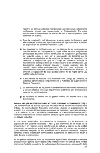 166
registro, las correspondientes inscripciones o anotaciones no alterarán la
preferencia original que correspondía al fideicomitente. En estas
inscripciones o anotaciones se aplicará la tasa o arancel previsto para
contratos sin cuantía.
c) Para la constitución del fideicomiso, la designación del fiduciario será
efectuada por la Directora Ejecutiva o Director Ejecutivo de la Autoridad
de Supervisión del Sistema Financiero - ASFI.
d) Los beneficiarios del fideicomiso son los titulares de las participaciones
que las reciben en contraprestación, o por haber asumido obligaciones
privilegiadas de primer orden o ser titulares de obligaciones privilegiadas
de segundo orden, o bien por la subrogación de derechos por la
devolución de depósitos por la cobertura del seguro de depósitos. Los
derechos y obligaciones que el Código de Comercio atribuye al
fideicomitente corresponderán de modo exclusivo a los beneficiarios. Los
beneficiarios podrán enajenar pignorar y realizar cualquier acto de
dominio sobre estas participaciones sólo con otras entidades de
intermediación financiera y con el Fondo de Protección del Ahorrista. La
emisión y negociación de estas participaciones no se regirá por la Ley
del Mercado de Valores.
e) A los efectos del Artículo 1415, Numeral 4 del Código de Comercio, la
autoridad administrativa competente será la Autoridad de Supervisión del
Sistema Financiero.
f) La remuneración del fiduciario se determinará en el contrato constitutivo
y se hará efectiva con cargo al patrimonio autónomo, con preferencia al
pago de las participaciones.
g) El fiduciario al término de su gestión emitirá un informe final a los
beneficiarios.
Artículo 542. (TRANSFERENCIA DE ACTIVOS, PASIVOS Y CONTINGENTES). I.
Las transferencias de activos y pasivos excluidos de los estados financieros de la
entidad de intermediación financiera intervenida, durante el procedimiento de
solución o el proceso de liquidación con seguro de depósitos, son irreivindicables.
Los accionistas, socios o asociados y acreedores de la entidad de intermediación
financiera intervenida no tendrán acción o derecho alguno contra los adquirentes de
los activos excluidos.
II. Los actos autorizados, encomendados o dispuestos por la Autoridad de
Supervisión del Sistema Financiero - ASFI y del Interventor en el marco de la
presente Ley, en relación con la transferencia de activos y pasivos de la entidad
intervenida, no requieren autorización judicial alguna, ni pueden ser reputados
como ineficaces respecto de los acreedores de la entidad intervenida. Ninguna
sentencia judicial o resolución administrativa suspenderá los actos que se lleven a
cabo durante la intervención.
III. No podrán realizarse actos de disposición alguna como embargos o medidas
precautorias de género alguno sobre parte o la totalidad de los activos de la entidad
intervenida hasta la revocatoria de su licencia de funcionamiento, a excepción de la
 
