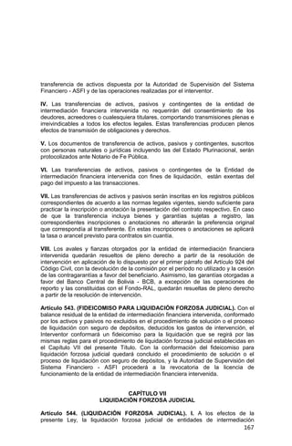167
transferencia de activos dispuesta por la Autoridad de Supervisión del Sistema
Financiero - ASFI y de las operaciones realizadas por el interventor.
IV. Las transferencias de activos, pasivos y contingentes de la entidad de
intermediación financiera intervenida no requerirán del consentimiento de los
deudores, acreedores o cualesquiera titulares, comportando transmisiones plenas e
irreivindicables a todos los efectos legales. Estas transferencias producen plenos
efectos de transmisión de obligaciones y derechos.
V. Los documentos de transferencia de activos, pasivos y contingentes, suscritos
con personas naturales o jurídicas incluyendo las del Estado Plurinacional, serán
protocolizados ante Notario de Fe Pública.
VI. Las transferencias de activos, pasivos o contingentes de la Entidad de
intermediación financiera intervenida con fines de liquidación, están exentas del
pago del impuesto a las transacciones.
VII. Las transferencias de activos y pasivos serán inscritas en los registros públicos
correspondientes de acuerdo a las normas legales vigentes, siendo suficiente para
practicar la inscripción o anotación la presentación del contrato respectivo. En caso
de que la transferencia incluya bienes y garantías sujetas a registro, las
correspondientes inscripciones o anotaciones no alterarán la preferencia original
que correspondía al transferente. En estas inscripciones o anotaciones se aplicará
la tasa o arancel previsto para contratos sin cuantía.
VIII. Los avales y fianzas otorgados por la entidad de intermediación financiera
intervenida quedarán resueltos de pleno derecho a partir de la resolución de
intervención en aplicación de lo dispuesto por el primer párrafo del Artículo 924 del
Código Civil, con la devolución de la comisión por el período no utilizado y la cesión
de las contragarantías a favor del beneficiario. Asimismo, las garantías otorgadas a
favor del Banco Central de Bolivia - BCB, a excepción de las operaciones de
reporto y las constituidas con el Fondo-RAL, quedarán resueltas de pleno derecho
a partir de la resolución de intervención.
Artículo 543. (FIDEICOMISO PARA LIQUIDACIÓN FORZOSA JUDICIAL). Con el
balance residual de la entidad de intermediación financiera intervenida, conformado
por los activos y pasivos no excluidos en el procedimiento de solución o el proceso
de liquidación con seguro de depósitos, deducidos los gastos de intervención, el
Interventor conformará un fideicomiso para la liquidación que se regirá por las
mismas reglas para el procedimiento de liquidación forzosa judicial establecidas en
el Capítulo VII del presente Título. Con la conformación del fideicomiso para
liquidación forzosa judicial quedará concluido el procedimiento de solución o el
proceso de liquidación con seguro de depósitos, y la Autoridad de Supervisión del
Sistema Financiero - ASFI procederá a la revocatoria de la licencia de
funcionamiento de la entidad de intermediación financiera intervenida.
CAPÍTULO VII
LIQUIDACIÓN FORZOSA JUDICIAL
Artículo 544. (LIQUIDACIÓN FORZOSA JUDICIAL). I. A los efectos de la
presente Ley, la liquidación forzosa judicial de entidades de intermediación
 