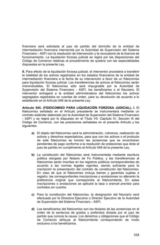168
financiera será solicitada al juez de partido del domicilio de la entidad de
intermediación financiera intervenida por la Autoridad de Supervisión del Sistema
Financiero - ASFI con la resolución de intervención y la revocatoria de la licencia de
funcionamiento. La liquidación forzosa judicial se regirá por las disposiciones del
Código de Comercio relativas al procedimiento de quiebra con las especialidades
dispuestas en la presente Ley.
II. Para efecto de la liquidación forzosa judicial, el interventor procederá a transferir
la totalidad de los activos registrados en los estados financieros de la entidad de
intermediación financiera a la fecha de su intervención a favor de un fideicomiso
para liquidación forzosa judicial. Las transferencias de activos al fideicomiso serán
irreivindicables. El fideicomiso sólo será impugnable por la Autoridad de
Supervisión del Sistema Financiero - ASFI, los beneficiarios o el fiduciario. El
interventor entregará a la entidad administradora del fideicomiso los activos
segregados registrados en cuentas de orden, para su devolución de acuerdo a lo
establecido en el Artículo 546 de la presente Ley.
Artículo 545. (FIDEICOMISO PARA LIQUIDACIÓN FORZOSA JUDICIAL). I. El
fideicomiso señalado en el Artículo precedente se instrumentará mediante un
contrato estándar elaborado por la Autoridad de Supervisión del Sistema Financiero
- ASFI y se regirá por lo dispuesto en el Título VII, Capítulo IV, Sección III del
Código de Comercio, con las precisiones señaladas en el presente Artículo y los
siguientes:
a) El objeto del fideicomiso será la administración, cobranza, realización de
activos y derechos expectaticios, para que con los activos o el producto
de este fideicomiso se honren las acreencias que se encontraren
pendientes de pago conforme a la resolución de prelaciones que dicte el
juez de partido en cumplimiento al Artículo 548 de la presente Ley.
b) La constitución del fideicomiso será instrumentada mediante escritura
pública otorgada por Notario de Fe Pública, y las transferencias al
fideicomiso serán inscritas en los registros públicos correspondientes de
acuerdo a las normas legales vigentes, siendo suficiente para la
inscripción la presentación del contrato de constitución del fideicomiso.
En caso de que el fideicomiso incluya bienes y garantías sujetas a
registro, las correspondientes inscripciones o anotaciones no alterarán la
preferencia original que correspondía al fideicomitente. En estas
inscripciones o anotaciones se aplicará la tasa o arancel previsto para
contratos sin cuantía.
c) Para la constitución del fideicomiso, la designación del fiduciario será
efectuada por la Directora Ejecutiva o Director Ejecutivo de la Autoridad
de Supervisión del Sistema Financiero - ASFI.
d) Los beneficiarios del fideicomiso son los titulares de las acreencias en el
orden de la sentencia de grados y preferidos dictada por el juez de
partido que conoce la causa. Los derechos y obligaciones que el Código
de Comercio atribuye al fideicomitente corresponderán de modo
exclusivo a los beneficiarios.
 