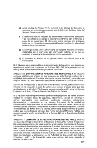 169
e) A los efectos del Artículo 1415, Numeral 4 del Código de Comercio, la
autoridad administrativa competente será la Autoridad de Supervisión del
Sistema Financiero - ASFI.
f) La remuneración del fiduciario se determinará en el contrato constitutivo
y se hará efectiva con cargo al patrimonio autónomo, con preferencia al
pago de las acreencias. El interventor podrá cancelar por anticipado
hasta por un (1) año la remuneración del fiduciario en función a la calidad
de los activos a administrar.
g) La entrega de los activos al fiduciario se realizará mediante inventarios
elaborados por el Interventor con intervención notarial, en los que se
acrediten el estado y la documentación con la que cuenten.
h) El fiduciario al término de su gestión emitirá un informe final a los
beneficiarios.
II. El fiduciario es el responsable de la administración de los activos y de pagar a los
beneficiarios en la forma prevista en los Artículos 547 y 548 de la presente Ley, por
consiguiente no corresponde la designación de un síndico.
Artículo 546. (NOTIFICACIONES PÚBLICAS DEL FIDUCIARIO). I. El fiduciario
notificará públicamente a todos los que tengan en su poder bienes o valores de la
entidad de intermediación financiera intervenida para su devolución en un plazo no
mayor a treinta (30) días calendario, computables a partir de la notificación pública.
En caso de no efectuarse la devolución de los bienes o valores, el fiduciario deberá
informar de tal situación al juez de partido que conoce la causa para que éste
remita obrados al Ministerio Público para que promueva la acción penal conforme a
lo previsto al Artículo 225 de la Constitución Política del Estado.
II. El fiduciario notificará públicamente para que todo propietario de bienes o valores
dejados en custodia, cajas de seguridad, fideicomisos, valores en cobranza o
activos segregados con contratos legalmente suscritos, debidamente
documentados y registrados en los estados financieros de la entidad de
intermediación financiera antes de su intervención, retire sus bienes dentro de los
treinta (30) días calendario, computables a partir de la notificación pública. En caso
de inexistencia de dichos bienes o valores, el fiduciario deberá informar al juez de
partido que conoce la causa para que éste remita obrados al Ministerio Público para
que promueva la acción penal conforme al Artículo 225 de la Constitución Política
del Estado.
Artículo 547. (REMISIÓN DE ACREENCIAS PENDIENTES DE PAGO). Una vez
concluida la entrega de los activos al fiduciario, el Interventor remitirá el listado de
las acreencias pendientes de pago conforme a los estados financieros a la fecha de
intervención de la entidad de intermediación financiera intervenida y el contrato de
fideicomiso al juez de partido que conoce la causa, quién será el responsable de
hacer cumplir el contrato de fideicomiso y no tendrá facultades para modificar ni
alterar los términos y alcances de dicho contrato. A partir de ese momento, cesan
todas las facultades y atribuciones de la Autoridad de Supervisión del Sistema
Financiero - ASFI y del Interventor sobre esos activos, así como respecto al
contrato de fideicomiso.
 
