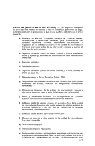 170
Artículo 548. (RESOLUCIÓN DE PRELACIONES). I. El juez de partido en el plazo
de cinco (5) días hábiles de recibida la lista de acreencias pendientes de pago,
dictará la resolución de prelaciones, la que deberá sujetarse estrictamente al orden
siguiente:
a) Mandatos en efectivo, incluyendo prepagos de comercio exterior,
recaudaciones y retenciones tributarias, giros, transferencias con
contratos legalmente suscritos, debidamente documentados y
registrados en los estados financieros de la entidad de intermediación
financiera intervenida antes de su intervención, siempre y cuando el
titular sea del sector privado.
b) Depósitos del sector privado en cuenta corriente, a la vista, cuentas de
ahorro y a plazo fijo, excluidas las operaciones con otros intermediarios
financieros.
c) Depósitos judiciales.
d) Cédulas hipotecarias.
e) Depósitos del sector público en cuenta corriente, a la vista, cuentas de
ahorro y a plazo fijo.
f) Obligaciones con el Banco Central de Bolivia - BCB.
g) Obligaciones con entidades financieras del Estado o con participación
mayoritaria del Estado, excluidas las obligaciones subordinadas
contratadas.
h) Obligaciones tributarias de la entidad de intermediación financiera
intervenida, incurridas hasta la fecha de la intervención de la entidad.
i) Multas y penalidades incurridas por incumplimiento de contratos
suscritos con instituciones del Estado Plurinacional de Bolivia.
j) Saldos de capital de créditos y mutuos en general en favor de la entidad
de intermediación financiera intervenida, incluyendo créditos recibidos de
entidades financieras o de otro tipo de instituciones o personas
individuales o colectivas privadas.
k) Saldos de capital de otras acreencias contractuales.
l) Cheques de gerencia y otros girados por la entidad de intermediación
financiera intervenida.
m) Otras cuentas por pagar.
n) Intereses devengados no pagados.
o) Contingencias judiciales, administrativas, operativas u obligaciones que
emerjan como consecuencia de fallos de acciones judiciales en trámite a
la fecha de inicio de la intervención, así como los depósitos excluidos en
 