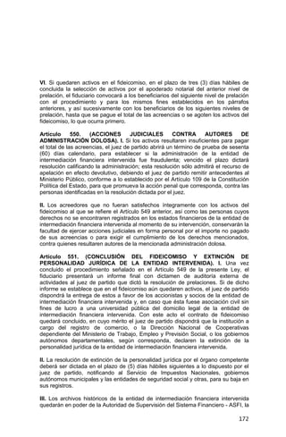172
VI. Si quedaren activos en el fideicomiso, en el plazo de tres (3) días hábiles de
concluida la selección de activos por el apoderado notarial del anterior nivel de
prelación, el fiduciario convocará a los beneficiarios del siguiente nivel de prelación
con el procedimiento y para los mismos fines establecidos en los párrafos
anteriores, y así sucesivamente con los beneficiarios de los siguientes niveles de
prelación, hasta que se pague el total de las acreencias o se agoten los activos del
fideicomiso, lo que ocurra primero.
Artículo 550. (ACCIONES JUDICIALES CONTRA AUTORES DE
ADMINISTRACIÓN DOLOSA). I. Si los activos resultaren insuficientes para pagar
el total de las acreencias, el juez de partido abrirá un término de prueba de sesenta
(60) días calendario, para establecer si la administración de la entidad de
intermediación financiera intervenida fue fraudulenta; vencido el plazo dictará
resolución calificando la administración; esta resolución sólo admitirá el recurso de
apelación en efecto devolutivo, debiendo el juez de partido remitir antecedentes al
Ministerio Público, conforme a lo establecido por el Artículo 109 de la Constitución
Política del Estado, para que promueva la acción penal que corresponda, contra las
personas identificadas en la resolución dictada por el juez.
II. Los acreedores que no fueran satisfechos íntegramente con los activos del
fideicomiso al que se refiere el Artículo 549 anterior, así como las personas cuyos
derechos no se encontraren registrados en los estados financieros de la entidad de
intermediación financiera intervenida al momento de su intervención, conservarán la
facultad de ejercer acciones judiciales en forma personal por el importe no pagado
de sus acreencias o para exigir el cumplimiento de los derechos mencionados,
contra quienes resultaren autores de la mencionada administración dolosa.
Artículo 551. (CONCLUSIÓN DEL FIDEICOMISO Y EXTINCIÓN DE
PERSONALIDAD JURÍDICA DE LA ENTIDAD INTERVENIDA). I. Una vez
concluido el procedimiento señalado en el Artículo 549 de la presente Ley, el
fiduciario presentará un informe final con dictamen de auditoría externa de
actividades al juez de partido que dictó la resolución de prelaciones. Si de dicho
informe se establece que en el fideicomiso aún quedaren activos, el juez de partido
dispondrá la entrega de estos a favor de los accionistas y socios de la entidad de
intermediación financiera intervenida y, en caso que ésta fuese asociación civil sin
fines de lucro a una universidad pública del domicilio legal de la entidad de
intermediación financiera intervenida. Con este acto el contrato de fideicomiso
quedará concluido, en cuyo mérito el juez de partido dispondrá que la institución a
cargo del registro de comercio, o la Dirección Nacional de Cooperativas
dependiente del Ministerio de Trabajo, Empleo y Previsión Social, o los gobiernos
autónomos departamentales, según corresponda, declaren la extinción de la
personalidad jurídica de la entidad de intermediación financiera intervenida.
II. La resolución de extinción de la personalidad jurídica por el órgano competente
deberá ser dictada en el plazo de (5) días hábiles siguientes a lo dispuesto por el
juez de partido, notificando al Servicio de Impuestos Nacionales, gobiernos
autónomos municipales y las entidades de seguridad social y otras, para su baja en
sus registros.
III. Los archivos históricos de la entidad de intermediación financiera intervenida
quedarán en poder de la Autoridad de Supervisión del Sistema Financiero - ASFI, la
 