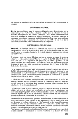 173
que incluirá en su presupuesto las partidas necesarias para su administración y
custodia.
DISPOSICIÓN ADICIONAL
ÚNICA. Las previsiones que de manera obligatoria sean determinadas en la
presente Ley y sus reglamentos, así como aquellas cuya constitución instruya la
Autoridad de Supervisión del Sistema Financiero - ASFI a una entidad financiera
basada en acciones de supervisión, serán consideradas como gasto deducible a
efectos del cómputo del Impuesto a las Utilidades de las Empresas, la reversión de
estas previsiones se considerará como ingresos imponibles a los fines de la
liquidación del Impuesto sobre las Utilidades de las Empresas.
DISPOSICIONES TRANSITORIAS
PRIMERA. Las mutuales de ahorro y préstamo, en un plazo de hasta dos años
computables a partir de la entrada en vigencia de la presente Ley, deberán
transformarse en entidades financieras de vivienda siguiendo los siguientes criterios
y procedimientos.
El setenta y cinco por ciento (75%) del patrimonio neto de la mutual de ahorro y
préstamo se individualizará en certificados de capital de Bs.100.- (Cien Bolivianos)
cada uno (1) y se adjudicará en propiedad en forma igualitaria y sin
contraprestación económica alguna a todos los asociados que registren en cuentas
de cajas de ahorro un saldo promedio en los últimos dos (2) años de Bs.700.-
(Setecientos Bolivianos).
Los tenedores de depósitos a plazo fijo de montos iguales o mayores a la suma de
Bs.700.- (Setecientos Bolivianos), que tuvieran una permanencia continua en los
últimos dos (2) años, también serán beneficiarios de la adjudicación igualitaria de
certificados de capital de la nueva entidad financiera de vivienda en la que se
transformará la mutual de ahorro y crédito.
El cálculo del saldo promedio contemplará todas las cuentas de caja de ahorro del
asociado persona natural, incluyendo cuentas de depósitos a plazo fijo, sean en
moneda nacional o extranjera. Las personas jurídicas están excluidas de la
adjudicación de certificados de capital.
La determinación de la cuota parte del patrimonio neto de la mutual de ahorro y
crédito, así como el número de beneficiarios entre los que se adjudicarán los
certificados de participación, deberá realizarse con base en los estados financieros
y demás registros de la mutual de ahorro y crédito al cierre del mes inmediato
anterior al mes de la promulgación de la presente Ley.
En el caso que la adjudicación igualitaria de certificados de capital excediera el
límite de concentración del cero punto dos por ciento (0,2%) por beneficiario, cada
uno de estos, en el plazo máximo de un (1) año deberá vender los certificados que
excedan al límite de concentración establecido. Transcurrido dicho plazo, las
entidades financieras de vivienda deberán redimir todos los certificados de capital
de los socios que excedan el límite de concentración.
Para la determinación de la cantidad de certificados de capital que le corresponderá
a cada asociado, se establecerá el cociente resultante de la división del monto
 