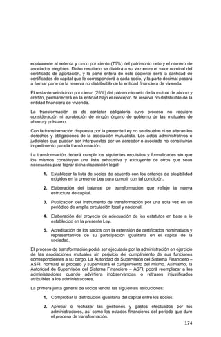 174
equivalente al setenta y cinco por ciento (75%) del patrimonio neto y el número de
asociados elegibles. Dicho resultado se dividirá a su vez entre el valor nominal del
certificado de aportación, y la parte entera de este cociente será la cantidad de
certificados de capital que le corresponderá a cada socio, y la parte decimal pasará
a formar parte de la reserva no distribuible de la entidad financiera de vivienda.
El restante veinticinco por ciento (25%) del patrimonio neto de la mutual de ahorro y
crédito, permanecerá en la entidad bajo el concepto de reserva no distribuible de la
entidad financiera de vivienda.
La transformación es de carácter obligatoria cuyo proceso no requiere
consideración ni aprobación de ningún órgano de gobierno de las mutuales de
ahorro y préstamo.
Con la transformación dispuesta por la presente Ley no se disuelve ni se alteran los
derechos y obligaciones de la asociación mutualista. Los actos administrativos o
judiciales que puedan ser interpuestos por un acreedor o asociado no constituirán
impedimento para la transformación.
La transformación deberá cumplir los siguientes requisitos y formalidades sin que
los mismos constituyan una lista exhaustiva y excluyente de otros que sean
necesarios para lograr dicha disposición legal:
1. Establecer la lista de socios de acuerdo con los criterios de elegibilidad
exigidos en la presente Ley para cumplir con tal condición.
2. Elaboración del balance de transformación que refleje la nueva
estructura de capital.
3. Publicación del instrumento de transformación por una sola vez en un
periódico de amplia circulación local y nacional.
4. Elaboración del proyecto de adecuación de los estatutos en base a lo
establecido en la presente Ley.
5. Acreditación de los socios con la extensión de certificados nominativos y
representativos de su participación igualitaria en el capital de la
sociedad.
El proceso de transformación podrá ser ejecutado por la administración en ejercicio
de las asociaciones mutuales sin perjuicio del cumplimiento de sus funciones
correspondientes a su cargo. La Autoridad de Supervisión del Sistema Financiero –
ASFI, normará el proceso y supervisará el cumplimiento del mismo. Asimismo, la
Autoridad de Supervisión del Sistema Financiero – ASFI, podrá reemplazar a los
administradores cuando advirtiera inobservancias o retrasos injustificados
atribuibles a los administradores.
La primera junta general de socios tendrá las siguientes atribuciones:
1. Comprobar la distribución igualitaria del capital entre los socios.
2. Aprobar o rechazar las gestiones y gastos efectuados por los
administradores, así como los estados financieros del periodo que dure
el proceso de transformación.
 