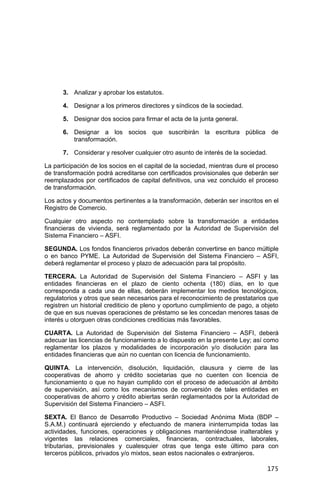 175
3. Analizar y aprobar los estatutos.
4. Designar a los primeros directores y síndicos de la sociedad.
5. Designar dos socios para firmar el acta de la junta general.
6. Designar a los socios que suscribirán la escritura pública de
transformación.
7. Considerar y resolver cualquier otro asunto de interés de la sociedad.
La participación de los socios en el capital de la sociedad, mientras dure el proceso
de transformación podrá acreditarse con certificados provisionales que deberán ser
reemplazados por certificados de capital definitivos, una vez concluido el proceso
de transformación.
Los actos y documentos pertinentes a la transformación, deberán ser inscritos en el
Registro de Comercio.
Cualquier otro aspecto no contemplado sobre la transformación a entidades
financieras de vivienda, será reglamentado por la Autoridad de Supervisión del
Sistema Financiero – ASFI.
SEGUNDA. Los fondos financieros privados deberán convertirse en banco múltiple
o en banco PYME. La Autoridad de Supervisión del Sistema Financiero – ASFI,
deberá reglamentar el proceso y plazo de adecuación para tal propósito.
TERCERA. La Autoridad de Supervisión del Sistema Financiero – ASFI y las
entidades financieras en el plazo de ciento ochenta (180) días, en lo que
corresponda a cada una de ellas, deberán implementar los medios tecnológicos,
regulatorios y otros que sean necesarios para el reconocimiento de prestatarios que
registren un historial crediticio de pleno y oportuno cumplimiento de pago, a objeto
de que en sus nuevas operaciones de préstamo se les concedan menores tasas de
interés u otorguen otras condiciones crediticias más favorables.
CUARTA. La Autoridad de Supervisión del Sistema Financiero – ASFI, deberá
adecuar las licencias de funcionamiento a lo dispuesto en la presente Ley; así como
reglamentar los plazos y modalidades de incorporación y/o disolución para las
entidades financieras que aún no cuentan con licencia de funcionamiento.
QUINTA. La intervención, disolución, liquidación, clausura y cierre de las
cooperativas de ahorro y crédito societarias que no cuenten con licencia de
funcionamiento o que no hayan cumplido con el proceso de adecuación al ámbito
de supervisión, así como los mecanismos de conversión de tales entidades en
cooperativas de ahorro y crédito abiertas serán reglamentados por la Autoridad de
Supervisión del Sistema Financiero – ASFI.
SEXTA. El Banco de Desarrollo Productivo – Sociedad Anónima Mixta (BDP –
S.A.M.) continuará ejerciendo y efectuando de manera ininterrumpida todas las
actividades, funciones, operaciones y obligaciones manteniéndose inalterables y
vigentes las relaciones comerciales, financieras, contractuales, laborales,
tributarias, previsionales y cualesquier otras que tenga este último para con
terceros públicos, privados y/o mixtos, sean estos nacionales o extranjeros.
 