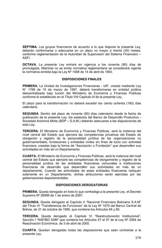 176
SÉPTIMA. Los grupos financieros de acuerdo a lo que dispone la presente Ley,
deberán conformarse o adecuarse en un plazo no mayor a treinta (30) meses,
conforme reglamentación de la Autoridad de Supervisión del Sistema Financiero –
ASFI.
OCTAVA. La presente Ley entrará en vigencia a los noventa (90) días de
promulgada. Mientras no se emita normativa reglamentaria se considerará vigente
la normativa emitida bajo la Ley Nº 1488 de 14 de abril de 1993.
DISPOSICIONES FINALES
PRIMERA. La Unidad de Investigaciones Financieras - UIF, creada mediante Ley
N° 1768 de 10 de marzo de 1997, deberá transformarse en entidad pública
descentralizada bajo tuición del Ministerio de Economía y Finanzas Públicas
conforme lo establecido en el Título VIII Capítulo III de la presente Ley.
El plazo para la transformación no deberá exceder los ciento ochenta (180) días
calendario.
SEGUNDA. Dentro del plazo de noventa (90) días calendario desde la fecha de
publicación de la presente Ley, los estatutos del Banco de Desarrollo Productivo -
Sociedad Anónima Mixta (BDP – S.A.M.) deberán adecuarse a las disposiciones de
esta Ley.
TERCERA. El Ministerio de Economía y Finanzas Públicas, será la instancia del
nivel central del Estado que ejercerá las competencias privativas del Estado de
otorgación y registro de la personalidad jurídica de las organizaciones no
gubernamentales, fundaciones y entidades civiles sin fines de lucro con actividad
financiera, creadas bajo la forma de “Asociación o Fundación” que desarrollen sus
actividades en más de un Departamento.
CUARTA. El Ministerio de Economía y Finanzas Públicas, será la instancia del nivel
central del Estado que ejercerá las competencias de otorgamiento y registro de la
personalidad jurídica de las entidades financieras comunales e instituciones
financieras de desarrollo que desarrollen sus actividades en más de un
departamento. Cuando las actividades de estas entidades financieras radiquen
solamente en un Departamento, dichas atribuciones serán ejercidas por las
gobernaciones departamentales.
DISPOSICIONES DEROGATORIAS
PRIMERA. Queda derogado en todo lo que contradiga a la presente Ley, el Decreto
Supremo Nº 28999 de 1 de enero de 2007.
SEGUNDA. Queda derogado el Capítulo II “Nacional Financiera Boliviana S.A.M”
del Título VI “Transferencia de Funciones” de la Ley Nº 1670 del Banco Central de
Bolivia, de 31 de octubre de 1995, que contiene los Artículos 84 y 85.
TERCERA. Queda derogado el Capítulo VI “Reestructuración Institucional”,
Sección I “NAFIBO SAM” que contiene los Artículos 47 al 57 de la Ley Nº 2064 de
Reactivación Económica, de 3 de abril de 2000.
CUARTA. Quedan derogadas todas las disposiciones que sean contrarias a la
presente Ley.
 