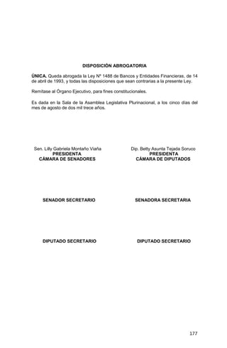 177
DISPOSICIÓN ABROGATORIA
ÚNICA. Queda abrogada la Ley Nº 1488 de Bancos y Entidades Financieras, de 14
de abril de 1993, y todas las disposiciones que sean contrarias a la presente Ley.
Remítase al Órgano Ejecutivo, para fines constitucionales.
Es dada en la Sala de la Asamblea Legislativa Plurinacional, a los cinco días del
mes de agosto de dos mil trece años.
Sen. Lilly Gabriela Montaño Viaña Dip. Betty Asunta Tejada Soruco
PRESIDENTA PRESIDENTA
CÁMARA DE SENADORES CÁMARA DE DIPUTADOS
SENADOR SECRETARIO SENADORA SECRETARIA
DIPUTADO SECRETARIO DIPUTADO SECRETARIO
 