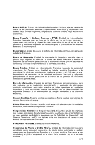 179
Banco Múltiple. Entidad de intermediación financiera bancaria, que se basa en la
oferta de los productos, servicios y operaciones autorizadas y disponibles con
destino hacia clientes en general, empresas de cualquier tamaño y tipo de actividad
económica.
Banco Pequeña y Mediana Empresa - PYME. Entidad de intermediación
financiera bancaria, que se basa en la oferta de los productos, servicios y
operaciones autorizadas y disponibles con especialización en el sector de las
pequeñas y medianas empresas, sin restricción para la prestación de los mismos
también a la microempresa.
Bancarización. Grado de acceso al sistema de intermediación financiera por parte
del cliente financiero.
Banco de Desarrollo. Entidad de intermediación financiera bancaria mixta o
privada cuyo objetivo es promover, a través del apoyo financiero y técnico, el
desarrollo de los sectores productivos de la economía nacional y de los sectores de
comercio y servicios complementarios a la actividad productiva.
Banco Público. Entidad de intermediación financiera bancaria de propiedad
mayoritaria del Estado, cuya finalidad es brindar servicios financieros a la
administración pública en sus diferentes niveles de gobierno y al público en general,
favoreciendo el desarrollo de la actividad económica nacional y apoyando
principalmente al sector productivo en el marco de las políticas de desarrollo
establecidas por el Estado.
Buró de Información. Empresa de servicios financieros complementarios, cuyo
giro exclusivo es la recolección, administración y suministro de información
crediticia, estadísticas sectoriales, eventos de fallas operativas en entidades
financieras y otra información diversa relacionada con las potencialidades de
expansión crediticia y la identificación de riesgos inherentes a la actividad
financiera.
Casa de Cambios. Persona jurídica que realiza en forma habitual operaciones de
cambio de moneda extranjera.
Cliente Financiero. Persona natural o jurídica que utiliza los servicios de entidades
financieras, mediante la suscripción de contratos.
Conglomerado Financiero o Grupo Financiero. Conjunto o grupo de empresas
que realizan actividades de naturaleza financiera, constituidas bajo el control común
de una sociedad controladora autorizada por la Autoridad de Supervisión del
Sistema Financiero - ASFI, que incluye entre sus integrantes al menos a una
entidad de intermediación financiera.
Consumidor Financiero. Cliente y/o usuario financiero.
Cooperativa de Ahorro y Crédito Abierta. Entidad de intermediación financiera
constituida como sociedad cooperativa de objeto único, autorizada a realizar
operaciones de intermediación financiera y a prestar servicios financieros a sus
asociados y al público en general, en el marco de la presente Ley, en el territorio
nacional.
 