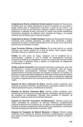 180
Cooperativa de Ahorro y Crédito de Vínculo Laboral. Sociedad sin fines de lucro
de objeto único que realiza operaciones de ahorro únicamente con sus socios y
otorga créditos para el mejoramiento económico y social de los mismos y se
organiza en el seno de una institución o empresa, pública o privada, o un gremio
profesional. La afiliación es libre y voluntaria. En ningún caso podrán establecerse
mecanismos obligatorios de afiliación como condición de trabajo y no pueden
mantener oficinas abiertas para la atención al público.
Cooperativa de Ahorro y Crédito Societaria. Entidad de intermediación financiera
constituida como sociedad cooperativa, de objeto único, autorizada a realizar
operaciones de ahorro y crédito exclusivamente con sus socios, en el marco de la
presente Ley, en el territorio nacional.
Costo Financiero Efectivo o Costo Efectivo. Es el costo total de un servicio
financiero que incluye, además de la tasa de interés, todos aquellos cargos
asociados al servicio, cualquiera sea su concepto.
Crédito. Es todo activo de riesgo, cualquiera sea la modalidad de su
instrumentación, mediante el cual la entidad de intermediación financiera,
asumiendo el riesgo de su recuperación, provee o se compromete a proveer fondos
u otros bienes o garantizar frente a terceros el cumplimiento de obligaciones
contraídas por sus clientes.
Crédito al Sector Productivo. Financiamiento destinado a productores, para fines
de producción y servicios complementarios a la producción, como ser acopio,
almacenamiento, comercialización, transporte, tecnología productiva y otras
complementarias al proceso productivo que requiera el productor, de acuerdo a la
definición que para este efecto establezca la Autoridad de Supervisión del Sistema
Financiero - ASFI. Se considerará dentro de este rubro a la producción intelectual
de acuerdo a reglamentación de la Autoridad de Supervisión del Sistema Financiero
- ASFI.
Empresa de Giro y Remesas de Dinero. Persona jurídica constituida como
empresa de servicios financieros complementarios, autorizada a realizar en forma
habitual operaciones de giro y transferencia de remesas.
Empresa de Servicio Financiero Móvil. Persona jurídica constituida como
empresa de servicios financieros complementarios, autorizada a prestar servicios a
las entidades de intermediación financiera para posibilitar la utilización de
dispositivos móviles por parte de los clientes financieros.
Empresa de Servicios Financieros Complementarios. Persona jurídica que
realiza actividades de prestación de servicios financieros complementarios
conforme la definición de la presente Ley, con destino a las entidades financieras y
al público en general, quedando las mismas sujetas a la autorización y control de la
Autoridad de Supervisión del Sistema Financiero - ASFI.
Empresa de Transporte de Material Monetario y Valores. Persona jurídica
constituida como empresa de servicios financieros complementarios, autorizada
para realizar en forma habitual operaciones de transporte de material monetario y
de valores.
 
