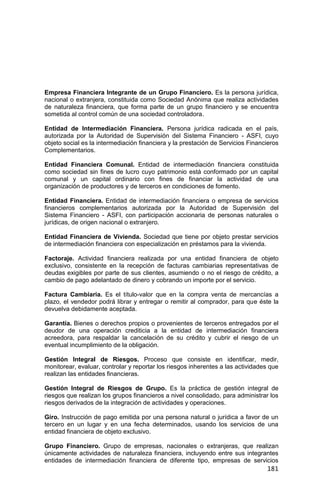 181
Empresa Financiera Integrante de un Grupo Financiero. Es la persona jurídica,
nacional o extranjera, constituida como Sociedad Anónima que realiza actividades
de naturaleza financiera, que forma parte de un grupo financiero y se encuentra
sometida al control común de una sociedad controladora.
Entidad de Intermediación Financiera. Persona jurídica radicada en el país,
autorizada por la Autoridad de Supervisión del Sistema Financiero - ASFI, cuyo
objeto social es la intermediación financiera y la prestación de Servicios Financieros
Complementarios.
Entidad Financiera Comunal. Entidad de intermediación financiera constituida
como sociedad sin fines de lucro cuyo patrimonio está conformado por un capital
comunal y un capital ordinario con fines de financiar la actividad de una
organización de productores y de terceros en condiciones de fomento.
Entidad Financiera. Entidad de intermediación financiera o empresa de servicios
financieros complementarios autorizada por la Autoridad de Supervisión del
Sistema Financiero - ASFI, con participación accionaria de personas naturales o
jurídicas, de origen nacional o extranjero.
Entidad Financiera de Vivienda. Sociedad que tiene por objeto prestar servicios
de intermediación financiera con especialización en préstamos para la vivienda.
Factoraje. Actividad financiera realizada por una entidad financiera de objeto
exclusivo, consistente en la recepción de facturas cambiarias representativas de
deudas exigibles por parte de sus clientes, asumiendo o no el riesgo de crédito, a
cambio de pago adelantado de dinero y cobrando un importe por el servicio.
Factura Cambiaria. Es el título-valor que en la compra venta de mercancías a
plazo, el vendedor podrá librar y entregar o remitir al comprador, para que éste la
devuelva debidamente aceptada.
Garantía. Bienes o derechos propios o provenientes de terceros entregados por el
deudor de una operación crediticia a la entidad de intermediación financiera
acreedora, para respaldar la cancelación de su crédito y cubrir el riesgo de un
eventual incumplimiento de la obligación.
Gestión Integral de Riesgos. Proceso que consiste en identificar, medir,
monitorear, evaluar, controlar y reportar los riesgos inherentes a las actividades que
realizan las entidades financieras.
Gestión Integral de Riesgos de Grupo. Es la práctica de gestión integral de
riesgos que realizan los grupos financieros a nivel consolidado, para administrar los
riesgos derivados de la integración de actividades y operaciones.
Giro. Instrucción de pago emitida por una persona natural o jurídica a favor de un
tercero en un lugar y en una fecha determinados, usando los servicios de una
entidad financiera de objeto exclusivo.
Grupo Financiero. Grupo de empresas, nacionales o extranjeras, que realizan
únicamente actividades de naturaleza financiera, incluyendo entre sus integrantes
entidades de intermediación financiera de diferente tipo, empresas de servicios
 