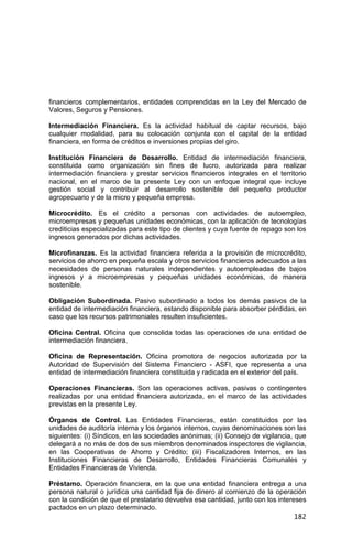 182
financieros complementarios, entidades comprendidas en la Ley del Mercado de
Valores, Seguros y Pensiones.
Intermediación Financiera. Es la actividad habitual de captar recursos, bajo
cualquier modalidad, para su colocación conjunta con el capital de la entidad
financiera, en forma de créditos e inversiones propias del giro.
Institución Financiera de Desarrollo. Entidad de intermediación financiera,
constituida como organización sin fines de lucro, autorizada para realizar
intermediación financiera y prestar servicios financieros integrales en el territorio
nacional, en el marco de la presente Ley con un enfoque integral que incluye
gestión social y contribuir al desarrollo sostenible del pequeño productor
agropecuario y de la micro y pequeña empresa.
Microcrédito. Es el crédito a personas con actividades de autoempleo,
microempresas y pequeñas unidades económicas, con la aplicación de tecnologías
crediticias especializadas para este tipo de clientes y cuya fuente de repago son los
ingresos generados por dichas actividades.
Microfinanzas. Es la actividad financiera referida a la provisión de microcrédito,
servicios de ahorro en pequeña escala y otros servicios financieros adecuados a las
necesidades de personas naturales independientes y autoempleadas de bajos
ingresos y a microempresas y pequeñas unidades económicas, de manera
sostenible.
Obligación Subordinada. Pasivo subordinado a todos los demás pasivos de la
entidad de intermediación financiera, estando disponible para absorber pérdidas, en
caso que los recursos patrimoniales resulten insuficientes.
Oficina Central. Oficina que consolida todas las operaciones de una entidad de
intermediación financiera.
Oficina de Representación. Oficina promotora de negocios autorizada por la
Autoridad de Supervisión del Sistema Financiero - ASFI, que representa a una
entidad de intermediación financiera constituida y radicada en el exterior del país.
Operaciones Financieras. Son las operaciones activas, pasivas o contingentes
realizadas por una entidad financiera autorizada, en el marco de las actividades
previstas en la presente Ley.
Órganos de Control. Las Entidades Financieras, están constituidos por las
unidades de auditoría interna y los órganos internos, cuyas denominaciones son las
siguientes: (i) Síndicos, en las sociedades anónimas; (ii) Consejo de vigilancia, que
delegará a no más de dos de sus miembros denominados inspectores de vigilancia,
en las Cooperativas de Ahorro y Crédito; (iii) Fiscalizadores Internos, en las
Instituciones Financieras de Desarrollo, Entidades Financieras Comunales y
Entidades Financieras de Vivienda.
Préstamo. Operación financiera, en la que una entidad financiera entrega a una
persona natural o jurídica una cantidad fija de dinero al comienzo de la operación
con la condición de que el prestatario devuelva esa cantidad, junto con los intereses
pactados en un plazo determinado.
 