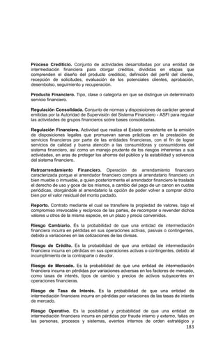 183
Proceso Crediticio. Conjunto de actividades desarrolladas por una entidad de
intermediación financiera para otorgar créditos, divididas en etapas que
comprenden el diseño del producto crediticio, definición del perfil del cliente,
recepción de solicitudes, evaluación de los potenciales clientes, aprobación,
desembolso, seguimiento y recuperación.
Producto Financiero. Tipo, clase o categoría en que se distingue un determinado
servicio financiero.
Regulación Consolidada. Conjunto de normas y disposiciones de carácter general
emitidas por la Autoridad de Supervisión del Sistema Financiero - ASFI para regular
las actividades de grupos financieros sobre bases consolidadas.
Regulación Financiera. Actividad que realiza el Estado consistente en la emisión
de disposiciones legales que promuevan sanas prácticas en la prestación de
servicios financieros por parte de las entidades financieras, con el fin de lograr
servicios de calidad y buena atención a las consumidoras y consumidores del
sistema financiero, así como un manejo prudente de los riesgos inherentes a sus
actividades, en aras de proteger los ahorros del público y la estabilidad y solvencia
del sistema financiero.
Retroarrendamiento Financiero. Operación de arrendamiento financiero
caracterizada porque el arrendador financiero compra al arrendatario financiero un
bien mueble o inmueble, a quien posteriormente el arrendador financiero le traslada
el derecho de uso y goce de los mismos, a cambio del pago de un canon en cuotas
periódicas, otorgándole al arrendatario la opción de poder volver a comprar dicho
bien por el valor residual del monto pactado.
Reporto. Contrato mediante el cual se transfiere la propiedad de valores, bajo el
compromiso irrevocable y recíproco de las partes, de recomprar o revender dichos
valores u otros de la misma especie, en un plazo y precio convenidos.
Riesgo Cambiario. Es la probabilidad de que una entidad de intermediación
financiera incurra en pérdidas en sus operaciones activas, pasivas o contingentes,
debido a variaciones en las cotizaciones de las divisas.
Riesgo de Crédito. Es la probabilidad de que una entidad de intermediación
financiera incurra en pérdidas en sus operaciones activas o contingentes, debido al
incumplimiento de la contraparte o deudor.
Riesgo de Mercado. Es la probabilidad de que una entidad de intermediación
financiera incurra en pérdidas por variaciones adversas en los factores de mercado,
como tasas de interés, tipos de cambio y precios de activos subyacentes en
operaciones financieras.
Riesgo de Tasa de Interés. Es la probabilidad de que una entidad de
intermediación financiera incurra en pérdidas por variaciones de las tasas de interés
de mercado.
Riesgo Operativo. Es la posibilidad y probabilidad de que una entidad de
intermediación financiera incurra en pérdidas por fraude interno y externo, fallas en
las personas, procesos y sistemas, eventos internos de orden estratégico y
 