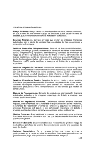 184
operativo y otros eventos externos.
Riesgo Sistémico. Riesgo creado por interdependencias en un sistema o mercado,
en que el fallo de una entidad o grupo de entidades puede causar un fallo en
cascada, que puede afectar al sistema o mercado en su totalidad.
Servicios Financieros. Servicios diversos que prestan las entidades financieras
autorizadas, con el objeto de satisfacer las necesidades de las consumidoras y
consumidores financieros.
Servicios Financieros Complementarios. Servicios de arrendamiento financiero,
factoraje, almacenaje, guarda y conservación transitoria de bienes o mercaderías
ajenas, compensación y liquidación, administración y suministro de información de
riesgo de crédito y operativo, transporte de dinero y valores, administración de
tarjetas electrónicas, cambio de monedas, giros y remesas y servicios financieros a
través de dispositivos móviles, y otros que la Autoridad de Supervisión del Sistema
Financiero - ASFI pueda identificar e incorporar al ámbito de la regulación y
supervisión.
Servicios Integrales de Desarrollo. Servicios de intermediación financiera y otros
servicios especializados en el ámbito del desarrollo económico y social, extendidos
con actividades no financieras como asistencia técnica, gestión empresarial,
servicios de apoyo en salud, educación y otros inherentes a fines sociales, en el
marco de tecnologías propias de entidades financieras con vocación social.
Servicios Financieros Rurales. Servicios de ahorro, crédito y otros servicios
financieros que prestan las entidades financieras con presencia en zonas rurales,
utilizando tecnologías especializadas para atender las necesidades de las
actividades productivas y otras complementarias de las familias que habitan en
zonas rurales.
Sistema de Financiamiento. Conjunto de entidades de intermediación financiera
autorizadas, estatales o de propiedad mayoritaria del Estado y privadas, que
prestan servicios crediticios.
Sistema de Regulación Financiera. Denominado también sistema financiero
regulado, está conformado por la Autoridad de Supervisión del Sistema Financiero,
la Autoridad de Fiscalización y Control de Pensiones y Seguros y las entidades y
empresas financieras del Estado o con participación mayoritaria del Estado y
privadas, sujetas al ámbito de control y supervisión de ambas instituciones.
Sistema Financiero. Para efectos de la presente Ley, es el conjunto de entidades
financieras autorizadas conforme a esta Ley, que prestan servicios financieros a la
población en general.
Sobreendeudamiento. Situación crediticia que representa alto grado de riesgo de
incobrabilidad por efecto de un nivel de endeudamiento superior a la capacidad de
pago del deudor.
Sociedad Controladora. Es la persona jurídica que posee acciones o
participaciones en el capital social de las empresas financieras que conforman un
grupo financiero, cuya principal actividad es el control de ese grupo.
 