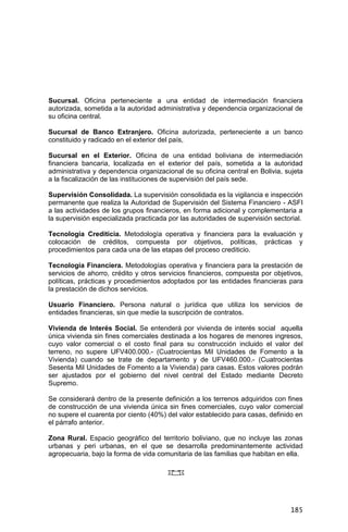 185
Sucursal. Oficina perteneciente a una entidad de intermediación financiera
autorizada, sometida a la autoridad administrativa y dependencia organizacional de
su oficina central.
Sucursal de Banco Extranjero. Oficina autorizada, perteneciente a un banco
constituido y radicado en el exterior del país,
Sucursal en el Exterior. Oficina de una entidad boliviana de intermediación
financiera bancaria, localizada en el exterior del país, sometida a la autoridad
administrativa y dependencia organizacional de su oficina central en Bolivia, sujeta
a la fiscalización de las instituciones de supervisión del país sede.
Supervisión Consolidada. La supervisión consolidada es la vigilancia e inspección
permanente que realiza la Autoridad de Supervisión del Sistema Financiero - ASFI
a las actividades de los grupos financieros, en forma adicional y complementaria a
la supervisión especializada practicada por las autoridades de supervisión sectorial.
Tecnología Crediticia. Metodología operativa y financiera para la evaluación y
colocación de créditos, compuesta por objetivos, políticas, prácticas y
procedimientos para cada una de las etapas del proceso crediticio.
Tecnología Financiera. Metodologías operativa y financiera para la prestación de
servicios de ahorro, crédito y otros servicios financieros, compuesta por objetivos,
políticas, prácticas y procedimientos adoptados por las entidades financieras para
la prestación de dichos servicios.
Usuario Financiero. Persona natural o jurídica que utiliza los servicios de
entidades financieras, sin que medie la suscripción de contratos.
Vivienda de Interés Social. Se entenderá por vivienda de interés social aquella
única vivienda sin fines comerciales destinada a los hogares de menores ingresos,
cuyo valor comercial o el costo final para su construcción incluido el valor del
terreno, no supere UFV400.000.- (Cuatrocientas Mil Unidades de Fomento a la
Vivienda) cuando se trate de departamento y de UFV460.000.- (Cuatrocientas
Sesenta Mil Unidades de Fomento a la Vivienda) para casas. Estos valores podrán
ser ajustados por el gobierno del nivel central del Estado mediante Decreto
Supremo.
Se considerará dentro de la presente definición a los terrenos adquiridos con fines
de construcción de una vivienda única sin fines comerciales, cuyo valor comercial
no supere el cuarenta por ciento (40%) del valor establecido para casas, definido en
el párrafo anterior.
Zona Rural. Espacio geográfico del territorio boliviano, que no incluye las zonas
urbanas y peri urbanas, en el que se desarrolla predominantemente actividad
agropecuaria, bajo la forma de vida comunitaria de las familias que habitan en ella.
 