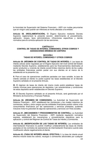 19
la Autoridad de Supervisión del Sistema Financiero - ASFI con multas pecuniarias
que en ningún caso podrán ser inferiores al monto afectado a la entidad.
Artículo 58. (REGLAMENTACIÓN). El Órgano Ejecutivo mediante Decreto
Supremo reglamentará la presente sección, determinando el procedimiento,
aplicación, rangos, tipos administrativos, infracciones específicas y demás
normativa para la correcta aplicación de las sanciones.
CAPÍTULO V
CONTROL DE TASAS DE INTERÉS, COMISIONES, OTROS COBROS Y
ASIGNACIONES MÍNIMAS DE CARTERA
SECCIÓN I
TASAS DE INTERÉS, COMISIONES Y OTROS COBROS
Artículo 59. (RÉGIMEN DE CONTROL DE TASAS DE INTERÉS). I. Las tasas de
interés activas serán reguladas por el Órgano Ejecutivo del nivel central del Estado
mediante Decreto Supremo, estableciendo para los financiamientos destinados al
sector productivo y vivienda de interés social límites máximos dentro de los cuales
las entidades financieras podrán pactar con sus clientes en el marco de lo
establecido en la presente Ley.
II. Para el caso de operaciones crediticias pactadas con tasa variable, la tasa de
interés cobrada al cliente no podrá superar las tasas establecidas en el Decreto
Supremo señalado en el presente Artículo.
III. El régimen de tasas de interés del mismo modo podrá establecer tasas de
interés mínimas para operaciones de depósitos. Las características y condiciones
de estos depósitos serán establecidas en Decreto Supremo.
IV. El Decreto Supremo señalado en el presente Artículo, será gestionado por el
Ministerio de Economía y Finanzas Públicas.
Artículo 60. (RÉGIMEN DE COMISIONES). La Autoridad de Supervisión del
Sistema Financiero - ASFI establecerá las comisiones y los niveles máximos de
comisiones, tarifas y otros cargos que las entidades financieras podrán cobrar a los
consumidores financieros por las operaciones y servicios prestados; pudiendo
inclusive incluir la gratuidad de algunas operaciones y servicios con fines sociales.
Artículo 61. (MECANISMOS Y PROCEDIMIENTOS DE CONTROL). La Autoridad
de Supervisión del Sistema Financiero - ASFI mediante regulación normativa
expresa, establecerá los mecanismos y procedimientos operativos para la
aplicación y control del Régimen de Control de Tasas de Interés y Comisiones.
Artículo 62. (MODIFICACIÓN DE LAS TASAS DE INTERÉS). Las entidades de
intermediación financiera no podrán modificar unilateralmente las tasas de interés
pactadas en los contratos de operaciones de intermediación financiera cuando esta
modificación afecte negativamente al cliente.
Artículo 63. (TASA DE INTERÉS ANUAL EFECTIVA). I. La tasa de interés anual
efectiva incluirá todos los cobros, recargos o comisiones adicionales por cualquier
 
