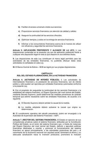 2
b) Facilitar el acceso universal a todos sus servicios.
c) Proporcionar servicios financieros con atención de calidad y calidez.
d) Asegurar la continuidad de los servicios ofrecidos.
e) Optimizar tiempos y costos en la entrega de servicios financieros.
f) Informar a los consumidores financieros acerca de la manera de utilizar
con eficiencia y seguridad los servicios financieros.
Artículo 5. (APLICACIÓN PREFERENTE Y ALCANCE DE LA LEY). I. Las
disposiciones contenidas en la presente Ley son de aplicación preferente frente a
cualquier otra disposición legal en todo lo que dispone en sus distintos títulos.
II. Las disposiciones de esta Ley constituyen el marco legal permitido para las
actividades de las entidades financieras, no pudiendo efectuar éstas otras
actividades no señaladas en esta Ley.
III. El Banco Central de Bolivia – BCB se regirá por sus propias disposiciones.
CAPÍTULO II
ROL DEL ESTADO PLURINACIONAL EN LA ACTIVIDAD FINANCIERA
Artículo 6. (ACTIVIDAD DE INTERÉS PÚBLICO). I. Las actividades de
intermediación financiera y la prestación de servicios financieros, son de interés
público y sólo pueden ser ejercidas por entidades financieras autorizadas conforme
a la presente Ley.
II. Con el propósito de resguardar la continuidad de los servicios financieros y la
estabilidad del sistema financiero, el Órgano Ejecutivo del nivel central del Estado,
mediante Decreto Supremo, podrá determinar las medidas preventivas de carácter
temporal que estime necesarias sobre las entidades financieras, de acuerdo a lo
siguiente:
a) El Decreto Supremo deberá señalar la causal de la medida.
b) La medida adoptada deberá subsanar la causal que origina su
determinación.
III. El cumplimiento operativo del párrafo precedente, podrá ser encargado a la
Autoridad de Supervisión del Sistema Financiero – ASFI.
Artículo 7. (RECTOR DEL SISTEMA FINANCIERO). El Estado en ejercicio de sus
competencias privativas sobre el sistema financiero, atribuidas por la Constitución
Política del Estado, es el rector del sistema financiero que, a través de instancias
del Órgano Ejecutivo del nivel central del Estado, definirá y ejecutará políticas
financieras destinadas a orientar y promover el funcionamiento del sistema
financiero en apoyo principalmente, a las actividades productivas del país y al
crecimiento de la economía nacional con equidad social; fomentará el ahorro y su
adecuada canalización hacia la inversión productiva; promoverá la inclusión
 