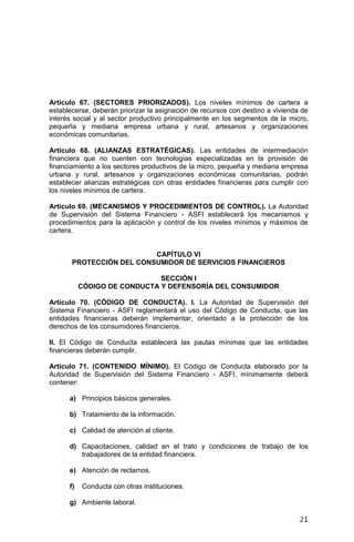 21
Artículo 67. (SECTORES PRIORIZADOS). Los niveles mínimos de cartera a
establecerse, deberán priorizar la asignación de recursos con destino a vivienda de
interés social y al sector productivo principalmente en los segmentos de la micro,
pequeña y mediana empresa urbana y rural, artesanos y organizaciones
económicas comunitarias.
Artículo 68. (ALIANZAS ESTRATÉGICAS). Las entidades de intermediación
financiera que no cuenten con tecnologías especializadas en la provisión de
financiamiento a los sectores productivos de la micro, pequeña y mediana empresa
urbana y rural, artesanos y organizaciones económicas comunitarias, podrán
establecer alianzas estratégicas con otras entidades financieras para cumplir con
los niveles mínimos de cartera.
Artículo 69. (MECANISMOS Y PROCEDIMIENTOS DE CONTROL). La Autoridad
de Supervisión del Sistema Financiero - ASFI establecerá los mecanismos y
procedimientos para la aplicación y control de los niveles mínimos y máximos de
cartera.
CAPÍTULO VI
PROTECCIÓN DEL CONSUMIDOR DE SERVICIOS FINANCIEROS
SECCIÓN I
CÓDIGO DE CONDUCTA Y DEFENSORÍA DEL CONSUMIDOR
Artículo 70. (CÓDIGO DE CONDUCTA). I. La Autoridad de Supervisión del
Sistema Financiero - ASFI reglamentará el uso del Código de Conducta, que las
entidades financieras deberán implementar, orientado a la protección de los
derechos de los consumidores financieros.
II. El Código de Conducta establecerá las pautas mínimas que las entidades
financieras deberán cumplir.
Artículo 71. (CONTENIDO MÍNIMO). El Código de Conducta elaborado por la
Autoridad de Supervisión del Sistema Financiero - ASFI, mínimamente deberá
contener:
a) Principios básicos generales.
b) Tratamiento de la información.
c) Calidad de atención al cliente.
d) Capacitaciones, calidad en el trato y condiciones de trabajo de los
trabajadores de la entidad financiera.
e) Atención de reclamos.
f) Conducta con otras instituciones.
g) Ambiente laboral.
 