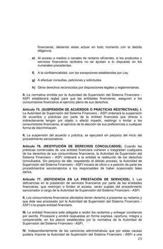23
financieras, debiendo éstas actuar en todo momento con la debida
diligencia.
e) Al acceso a medios o canales de reclamo eficientes, si los productos y
servicios financieros recibidos no se ajustan a lo dispuesto en los
numerales precedentes.
f) A la confidencialidad, con las excepciones establecidas por Ley.
g) A efectuar consultas, peticiones y solicitudes.
h) Otros derechos reconocidos por disposiciones legales y reglamentarias.
II. La normativa emitida por la Autoridad de Supervisión del Sistema Financiero -
ASFI establecerá reglas para que las entidades financieras, aseguren a los
consumidores financieros el ejercicio pleno de sus derechos.
Artículo 75. (SUSPENSIÓN DE ACUERDOS O PRÁCTICAS RESTRICTIVAS). I.
La Autoridad de Supervisión del Sistema Financiero - ASFI ordenará la suspensión
de acuerdos y prácticas por parte de la entidad financiera que directa o
indirectamente tengan por objeto o efecto impedir, restringir o limitar a los
consumidores financieros, el ejercicio de la elección de sus preferencias o cualquier
forma de discriminación.
II. La suspensión del acuerdo o práctica, se ejecutará sin perjuicio del inicio del
procedimiento sancionatorio.
Artículo 76. (RESTITUCIÓN DE DERECHOS CONCULCADOS). Cuando las
prácticas comerciales de una entidad financiera vulneren o trasgredan cualquiera
de los derechos de sus consumidores financieros, la Autoridad de Supervisión del
Sistema Financiero - ASFI ordenará a la entidad la restitución de los derechos
conculcados. Sin perjuicio de ello, respetando el debido proceso, la Autoridad de
Supervisión del Sistema Financiero - ASFI iniciará de oficio o a petición de parte los
procedimientos sancionatorios a los responsables de haber ocasionado tales
daños.
Artículo 77. (DEFICIENCIA EN LA PRESTACIÓN DE SERVICIOS). I. Las
deficiencias en la prestación de servicios financieros por parte de las entidades
financieras, que restrinjan o limiten el acceso, serán sujetas del procedimiento
sancionador a cargo de la Autoridad de Supervisión del Sistema Financiero - ASFI.
II. Los consumidores financieros afectados tienen derecho a presentar su reclamo y
que éste sea procesado por la Autoridad de Supervisión del Sistema Financiero -
ASFI o la propia entidad financiera.
III. La entidad financiera está obligada a recibir los reclamos y entregar constancia
por escrito. Procesará y emitirá respuestas en forma expresa, oportuna, íntegra y
comprensible, en los plazos establecidos por la normativa de la Autoridad de
Supervisión del Sistema Financiero - ASFI.
IV. Independientemente de las sanciones administrativas que por estas causas
pudiera imponer la Autoridad de Supervisión del Sistema Financiero - ASFI a una
 
