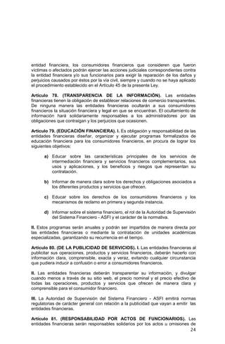 24
entidad financiera, los consumidores financieros que consideren que fueron
víctimas o afectados podrán ejercer las acciones judiciales correspondientes contra
la entidad financiera y/o sus funcionarios para exigir la reparación de los daños y
perjuicios causados por éstos por la vía civil, siempre y cuando no se haya aplicado
el procedimiento establecido en el Artículo 45 de la presente Ley.
Artículo 78. (TRANSPARENCIA DE LA INFORMACIÓN). Las entidades
financieras tienen la obligación de establecer relaciones de comercio transparentes.
De ninguna manera las entidades financieras ocultarán a sus consumidores
financieros la situación financiera y legal en que se encuentran. El ocultamiento de
información hará solidariamente responsables a los administradores por las
obligaciones que contraigan y los perjuicios que ocasionen.
Artículo 79. (EDUCACIÓN FINANCIERA). I. Es obligación y responsabilidad de las
entidades financieras diseñar, organizar y ejecutar programas formalizados de
educación financiera para los consumidores financieros, en procura de lograr los
siguientes objetivos:
a) Educar sobre las características principales de los servicios de
intermediación financiera y servicios financieros complementarios, sus
usos y aplicaciones, y los beneficios y riesgos que representan su
contratación.
b) Informar de manera clara sobre los derechos y obligaciones asociados a
los diferentes productos y servicios que ofrecen.
c) Educar sobre los derechos de los consumidores financieros y los
mecanismos de reclamo en primera y segunda instancia.
d) Informar sobre el sistema financiero, el rol de la Autoridad de Supervisión
del Sistema Financiero - ASFI y el carácter de la normativa.
II. Estos programas serán anuales y podrán ser impartidos de manera directa por
las entidades financieras o mediante la contratación de unidades académicas
especializadas, garantizando su recurrencia en el tiempo.
Artículo 80. (DE LA PUBLICIDAD DE SERVICIOS). I. Las entidades financieras al
publicitar sus operaciones, productos y servicios financieros, deberán hacerlo con
información clara, comprensible, exacta y veraz, evitando cualquier circunstancia
que pudiera inducir a confusión o error a consumidores financieros.
II. Las entidades financieras deberán transparentar su información, y divulgar
cuando menos a través de su sitio web, el precio nominal y el precio efectivo de
todas las operaciones, productos y servicios que ofrecen de manera clara y
comprensible para el consumidor financiero.
III. La Autoridad de Supervisión del Sistema Financiero - ASFI emitirá normas
regulatorias de carácter general con relación a la publicidad que vayan a emitir las
entidades financieras.
Artículo 81. (RESPONSABILIDAD POR ACTOS DE FUNCIONARIOS). Las
entidades financieras serán responsables solidarios por los actos u omisiones de
 