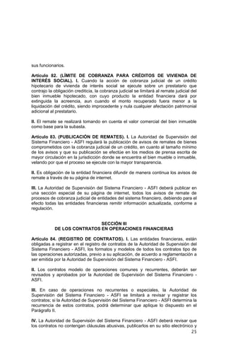25
sus funcionarios.
Artículo 82. (LÍMITE DE COBRANZA PARA CRÉDITOS DE VIVIENDA DE
INTERÉS SOCIAL). I. Cuando la acción de cobranza judicial de un crédito
hipotecario de vivienda de interés social se ejecute sobre un prestatario que
contrajo la obligación crediticia, la cobranza judicial se limitará al remate judicial del
bien inmueble hipotecado, con cuyo producto la entidad financiera dará por
extinguida la acreencia, aun cuando el monto recuperado fuera menor a la
liquidación del crédito, siendo improcedente y nula cualquier afectación patrimonial
adicional al prestatario.
II. El remate se realizará tomando en cuenta el valor comercial del bien inmueble
como base para la subasta.
Artículo 83. (PUBLICACIÓN DE REMATES). I. La Autoridad de Supervisión del
Sistema Financiero - ASFI regulará la publicación de avisos de remates de bienes
comprometidos con la cobranza judicial de un crédito, en cuanto al tamaño mínimo
de los avisos y que su publicación se efectúe en los medios de prensa escrita de
mayor circulación en la jurisdicción donde se encuentra el bien mueble o inmueble,
velando por que el proceso se ejecute con la mayor transparencia.
II. Es obligación de la entidad financiera difundir de manera continua los avisos de
remate a través de su página de internet.
III. La Autoridad de Supervisión del Sistema Financiero - ASFI deberá publicar en
una sección especial de su página de internet, todos los avisos de remate de
procesos de cobranza judicial de entidades del sistema financiero, debiendo para el
efecto todas las entidades financieras remitir información actualizada, conforme a
regulación.
SECCIÓN III
DE LOS CONTRATOS EN OPERACIONES FINANCIERAS
Artículo 84. (REGISTRO DE CONTRATOS). I. Las entidades financieras, están
obligadas a registrar en el registro de contratos de la Autoridad de Supervisión del
Sistema Financiero - ASFI, los formatos y modelos de todos los contratos tipo de
las operaciones autorizadas, previo a su aplicación, de acuerdo a reglamentación a
ser emitida por la Autoridad de Supervisión del Sistema Financiero - ASFI.
II. Los contratos modelo de operaciones comunes y recurrentes, deberán ser
revisados y aprobados por la Autoridad de Supervisión del Sistema Financiero -
ASFI.
III. En caso de operaciones no recurrentes o especiales, la Autoridad de
Supervisión del Sistema Financiero - ASFI se limitará a revisar y registrar los
contratos; si la Autoridad de Supervisión del Sistema Financiero - ASFI determina la
recurrencia de estos contratos, podrá determinar que aplique lo dispuesto en el
Parágrafo II.
IV. La Autoridad de Supervisión del Sistema Financiero - ASFI deberá revisar que
los contratos no contengan cláusulas abusivas, publicarlos en su sitio electrónico y
 