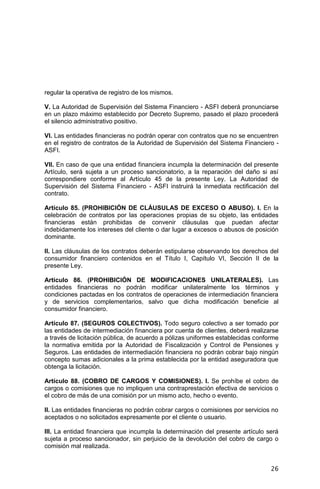 26
regular la operativa de registro de los mismos.
V. La Autoridad de Supervisión del Sistema Financiero - ASFI deberá pronunciarse
en un plazo máximo establecido por Decreto Supremo, pasado el plazo procederá
el silencio administrativo positivo.
VI. Las entidades financieras no podrán operar con contratos que no se encuentren
en el registro de contratos de la Autoridad de Supervisión del Sistema Financiero -
ASFI.
VII. En caso de que una entidad financiera incumpla la determinación del presente
Artículo, será sujeta a un proceso sancionatorio, a la reparación del daño si así
correspondiere conforme al Artículo 45 de la presente Ley. La Autoridad de
Supervisión del Sistema Financiero - ASFI instruirá la inmediata rectificación del
contrato.
Artículo 85. (PROHIBICIÓN DE CLÁUSULAS DE EXCESO O ABUSO). I. En la
celebración de contratos por las operaciones propias de su objeto, las entidades
financieras están prohibidas de convenir cláusulas que puedan afectar
indebidamente los intereses del cliente o dar lugar a excesos o abusos de posición
dominante.
II. Las cláusulas de los contratos deberán estipularse observando los derechos del
consumidor financiero contenidos en el Título I, Capítulo VI, Sección II de la
presente Ley.
Artículo 86. (PROHIBICIÓN DE MODIFICACIONES UNILATERALES). Las
entidades financieras no podrán modificar unilateralmente los términos y
condiciones pactadas en los contratos de operaciones de intermediación financiera
y de servicios complementarios, salvo que dicha modificación beneficie al
consumidor financiero.
Artículo 87. (SEGUROS COLECTIVOS). Todo seguro colectivo a ser tomado por
las entidades de intermediación financiera por cuenta de clientes, deberá realizarse
a través de licitación pública, de acuerdo a pólizas uniformes establecidas conforme
la normativa emitida por la Autoridad de Fiscalización y Control de Pensiones y
Seguros. Las entidades de intermediación financiera no podrán cobrar bajo ningún
concepto sumas adicionales a la prima establecida por la entidad aseguradora que
obtenga la licitación.
Artículo 88. (COBRO DE CARGOS Y COMISIONES). I. Se prohíbe el cobro de
cargos o comisiones que no impliquen una contraprestación efectiva de servicios o
el cobro de más de una comisión por un mismo acto, hecho o evento.
II. Las entidades financieras no podrán cobrar cargos o comisiones por servicios no
aceptados o no solicitados expresamente por el cliente o usuario.
III. La entidad financiera que incumpla la determinación del presente artículo será
sujeta a proceso sancionador, sin perjuicio de la devolución del cobro de cargo o
comisión mal realizada.
 