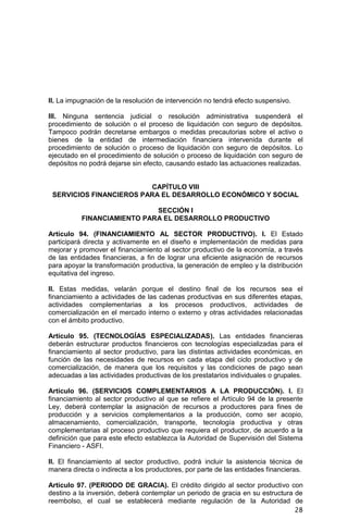 28
II. La impugnación de la resolución de intervención no tendrá efecto suspensivo.
III. Ninguna sentencia judicial o resolución administrativa suspenderá el
procedimiento de solución o el proceso de liquidación con seguro de depósitos.
Tampoco podrán decretarse embargos o medidas precautorias sobre el activo o
bienes de la entidad de intermediación financiera intervenida durante el
procedimiento de solución o proceso de liquidación con seguro de depósitos. Lo
ejecutado en el procedimiento de solución o proceso de liquidación con seguro de
depósitos no podrá dejarse sin efecto, causando estado las actuaciones realizadas.
CAPÍTULO VIII
SERVICIOS FINANCIEROS PARA EL DESARROLLO ECONÓMICO Y SOCIAL
SECCIÓN I
FINANCIAMIENTO PARA EL DESARROLLO PRODUCTIVO
Artículo 94. (FINANCIAMIENTO AL SECTOR PRODUCTIVO). I. El Estado
participará directa y activamente en el diseño e implementación de medidas para
mejorar y promover el financiamiento al sector productivo de la economía, a través
de las entidades financieras, a fin de lograr una eficiente asignación de recursos
para apoyar la transformación productiva, la generación de empleo y la distribución
equitativa del ingreso.
II. Estas medidas, velarán porque el destino final de los recursos sea el
financiamiento a actividades de las cadenas productivas en sus diferentes etapas,
actividades complementarias a los procesos productivos, actividades de
comercialización en el mercado interno o externo y otras actividades relacionadas
con el ámbito productivo.
Artículo 95. (TECNOLOGÍAS ESPECIALIZADAS). Las entidades financieras
deberán estructurar productos financieros con tecnologías especializadas para el
financiamiento al sector productivo, para las distintas actividades económicas, en
función de las necesidades de recursos en cada etapa del ciclo productivo y de
comercialización, de manera que los requisitos y las condiciones de pago sean
adecuadas a las actividades productivas de los prestatarios individuales o grupales.
Artículo 96. (SERVICIOS COMPLEMENTARIOS A LA PRODUCCIÓN). I. El
financiamiento al sector productivo al que se refiere el Artículo 94 de la presente
Ley, deberá contemplar la asignación de recursos a productores para fines de
producción y a servicios complementarios a la producción, como ser acopio,
almacenamiento, comercialización, transporte, tecnología productiva y otras
complementarias al proceso productivo que requiera el productor, de acuerdo a la
definición que para este efecto establezca la Autoridad de Supervisión del Sistema
Financiero - ASFI.
II. El financiamiento al sector productivo, podrá incluir la asistencia técnica de
manera directa o indirecta a los productores, por parte de las entidades financieras.
Artículo 97. (PERIODO DE GRACIA). El crédito dirigido al sector productivo con
destino a la inversión, deberá contemplar un periodo de gracia en su estructura de
reembolso, el cual se establecerá mediante regulación de la Autoridad de
 