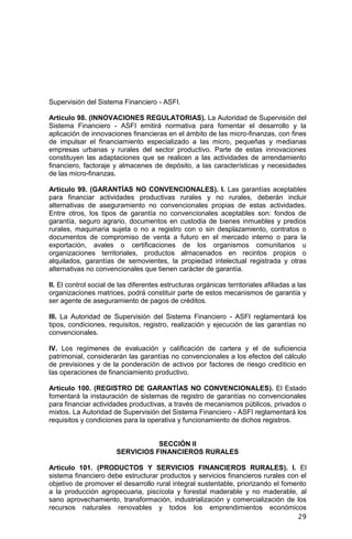 29
Supervisión del Sistema Financiero - ASFI.
Artículo 98. (INNOVACIONES REGULATORIAS). La Autoridad de Supervisión del
Sistema Financiero - ASFI emitirá normativa para fomentar el desarrollo y la
aplicación de innovaciones financieras en el ámbito de las micro-finanzas, con fines
de impulsar el financiamiento especializado a las micro, pequeñas y medianas
empresas urbanas y rurales del sector productivo. Parte de estas innovaciones
constituyen las adaptaciones que se realicen a las actividades de arrendamiento
financiero, factoraje y almacenes de depósito, a las características y necesidades
de las micro-finanzas.
Artículo 99. (GARANTÍAS NO CONVENCIONALES). I. Las garantías aceptables
para financiar actividades productivas rurales y no rurales, deberán incluir
alternativas de aseguramiento no convencionales propias de estas actividades.
Entre otros, los tipos de garantía no convencionales aceptables son: fondos de
garantía, seguro agrario, documentos en custodia de bienes inmuebles y predios
rurales, maquinaria sujeta o no a registro con o sin desplazamiento, contratos o
documentos de compromiso de venta a futuro en el mercado interno o para la
exportación, avales o certificaciones de los organismos comunitarios u
organizaciones territoriales, productos almacenados en recintos propios o
alquilados, garantías de semovientes, la propiedad intelectual registrada y otras
alternativas no convencionales que tienen carácter de garantía.
II. El control social de las diferentes estructuras orgánicas territoriales afiliadas a las
organizaciones matrices, podrá constituir parte de estos mecanismos de garantía y
ser agente de aseguramiento de pagos de créditos.
III. La Autoridad de Supervisión del Sistema Financiero - ASFI reglamentará los
tipos, condiciones, requisitos, registro, realización y ejecución de las garantías no
convencionales.
IV. Los regímenes de evaluación y calificación de cartera y el de suficiencia
patrimonial, considerarán las garantías no convencionales a los efectos del cálculo
de previsiones y de la ponderación de activos por factores de riesgo crediticio en
las operaciones de financiamiento productivo.
Artículo 100. (REGISTRO DE GARANTÍAS NO CONVENCIONALES). El Estado
fomentará la instauración de sistemas de registro de garantías no convencionales
para financiar actividades productivas, a través de mecanismos públicos, privados o
mixtos. La Autoridad de Supervisión del Sistema Financiero - ASFI reglamentará los
requisitos y condiciones para la operativa y funcionamiento de dichos registros.
SECCIÓN II
SERVICIOS FINANCIEROS RURALES
Artículo 101. (PRODUCTOS Y SERVICIOS FINANCIEROS RURALES). I. El
sistema financiero debe estructurar productos y servicios financieros rurales con el
objetivo de promover el desarrollo rural integral sustentable, priorizando el fomento
a la producción agropecuaria, piscícola y forestal maderable y no maderable, al
sano aprovechamiento, transformación, industrialización y comercialización de los
recursos naturales renovables y todos los emprendimientos económicos
 