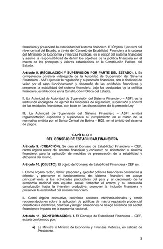 3
financiera y preservará la estabilidad del sistema financiero. El Órgano Ejecutivo del
nivel central del Estado, a través del Consejo de Estabilidad Financiera a la cabeza
del Ministerio de Economía y Finanzas Públicas, es el rector del sistema financiero
y asume la responsabilidad de definir los objetivos de la política financiera en el
marco de los principios y valores establecidos en la Constitución Política del
Estado.
Artículo 8. (REGULACIÓN Y SUPERVISIÓN POR PARTE DEL ESTADO). I. Es
competencia privativa indelegable de la Autoridad de Supervisión del Sistema
Financiero - ASFI ejecutar la regulación y supervisión financiera, con la finalidad de
velar por el sano funcionamiento y desarrollo de las entidades financieras y
preservar la estabilidad del sistema financiero, bajo los postulados de la política
financiera, establecidos en la Constitución Política del Estado.
II. La Autoridad de Autoridad de Supervisión del Sistema Financiero – ASFI, es la
institución encargada de ejercer las funciones de regulación, supervisión y control
de las entidades financieras, con base en las disposiciones de la presente Ley.
III. La Autoridad de Supervisión del Sistema Financiero – ASFI, emitirá
reglamentación específica y supervisará su cumplimiento en el marco de la
normativa emitida por el Banco Central de Bolivia – BCB, en el ámbito del sistema
de pagos.
CAPÍTULO III
DEL CONSEJO DE ESTABILIDAD FINANCIERA
Artículo 9. (CREACIÓN). Se crea el Consejo de Estabilidad Financiera – CEF,
como órgano rector del sistema financiero y consultivo de orientación al sistema
financiero, para la aplicación de medidas de preservación de la estabilidad y
eficiencia del mismo.
Artículo 10. (OBJETO). El objeto del Consejo de Estabilidad Financiera - CEF es:
I. Como órgano rector, definir, proponer y ejecutar políticas financieras destinadas a
orientar y promover el funcionamiento del sistema financiero en apoyo
principalmente, a las actividades productivas del país y al crecimiento de la
economía nacional con equidad social; fomentar el ahorro y su adecuada
canalización hacia la inversión productiva; promover la inclusión financiera y
preservar la estabilidad del sistema financiero.
II. Como órgano consultivo, coordinar acciones interinstitucionales y emitir
recomendaciones sobre la aplicación de políticas de macro regulación prudencial
orientadas a identificar, controlar y mitigar situaciones de riesgo sistémico del sector
financiero e impacto en la economía nacional.
Artículo 11. (CONFORMACIÓN). I. El Consejo de Estabilidad Financiera – CEF,
estará conformado por:
a) La Ministra o Ministro de Economía y Finanzas Públicas, en calidad de
Presidente.
 