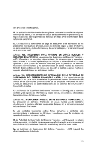 31
con presencia en estas zonas.
III. La aplicación efectiva de estas tecnologías se considerará como factor mitigante
del riesgo de crédito, a los efectos del cálculo de requerimiento de previsiones y de
la ponderación de activos por factores de riesgo crediticio en la determinación de la
suficiencia patrimonial.
IV. Los requisitos y condiciones de pago se adecuarán a las actividades de los
prestatarios individuales o grupales, según las distintas etapas y ciclos productivos
de aprovechamiento, de transformación y de comercialización, y el carácter integral
de la economía rural.
Artículo 105. (REQUISITOS PARA OFICINAS EN ZONAS RURALES Y
HORARIOS DE ATENCIÓN). La Autoridad de Supervisión del Sistema Financiero -
ASFI diferenciará los requisitos documentales, de infraestructura y operativos,
como también la normativa regulatoria prudencial para la instalación de sucursales,
agencias u otros puntos de atención financiera, para la prestación de servicios
financieros convencionales y no convencionales en zonas rurales. La normativa
también deberá establecer los horarios de atención al público en zonas rurales de
acuerdo a la dinámica de las actividades rurales.
Artículo 106. (REQUERIMIENTOS DE INFORMACIÓN DE LA AUTORIDAD DE
SUPERVISIÓN DEL SISTEMA FINANCIERO - ASFI). I. Los requerimientos de
información por parte de la Autoridad de Supervisión del Sistema Financiero - ASFI
acerca de las operaciones y transacciones de las entidades financieras en zonas
rurales, se adecuarán a las posibilidades reales de los sistemas de comunicación y
transmisión de datos.
II. La Autoridad de Supervisión del Sistema Financiero - ASFI regulará la operativa
contable y los reportes de información y plazos para su presentación, adecuados a
las características de las zonas rurales.
Artículo 107. (COMPLEMENTARIEDAD ENTRE ENTIDADES FINANCIERAS). I.
La prestación de servicios financieros en zonas rurales puede realizarse
directamente o mediante alianzas estratégicas, basadas en la complementariedad
entre entidades financieras.
II. Las entidades financieras podrán firmar convenios o contratos para
complementarse y establecer los términos y condiciones para la prestación de
servicios financieros en zonas rurales.
III. La Autoridad de Supervisión del Sistema Financiero - ASFI revisará y evaluará
estos convenios y contratos, para asegurar que efectivamente se enmarquen en el
cumplimiento del propósito de desarrollo económico y social de estas zonas.
IV. La Autoridad de Supervisión del Sistema Financiero - ASFI regulará los
alcances del presente Artículo.
 