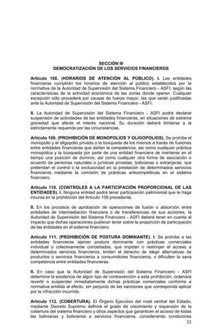 32
SECCIÓN III
DEMOCRATIZACIÓN DE LOS SERVICIOS FINANCIEROS
Artículo 108. (HORARIOS DE ATENCIÓN AL PÚBLICO). I. Las entidades
financieras cumplirán los horarios de atención al público establecidos por la
normativa de la Autoridad de Supervisión del Sistema Financiero - ASFI, según las
características de la actividad económica de las zonas donde operen. Cualquier
excepción sólo procederá por causas de fuerza mayor, las que serán justificadas
ante la Autoridad de Supervisión del Sistema Financiero - ASFI.
II. La Autoridad de Supervisión del Sistema Financiero - ASFI podrá declarar
suspensión de actividades de las entidades financieras, en situaciones de extrema
gravedad que afecte el interés nacional. Su duración deberá limitarse a la
estrictamente requerida por las circunstancias.
Artículo 109. (PROHIBICIÓN DE MONOPOLIOS Y OLIGOPOLIOS). Se prohíbe el
monopolio y el oligopolio privado o la búsqueda de los mismos a través de fusiones
entre entidades financieras que dañen la competencia, así como cualquier práctica
monopólica y la búsqueda por parte de una entidad financiera de mantener en el
tiempo una posición de dominio, así como cualquier otra forma de asociación o
acuerdo de personas naturales o jurídicas privadas, bolivianas o extranjeras, que
pretendan el control o la exclusividad en la prestación de determinados servicios
financieros mediante la comisión de prácticas anticompetitivas en el sistema
financiero.
Artículo 110. (CONTROLES A LA PARTICIPACIÓN PROPORCIONAL DE LAS
ENTIDADES). I. Ninguna entidad podrá tener participación patrimonial que la haga
incursa en la prohibición del Artículo 109 precedente.
II. En los procesos de aprobación de operaciones de fusión o absorción entre
entidades de intermediación financiera o de transferencias de sus acciones, la
Autoridad de Supervisión del Sistema Financiero - ASFI deberá tener en cuenta el
impacto que dichas operaciones pudieran tener sobre la proporción de participación
de las entidades en el sistema financiero.
Artículo 111. (PROHIBICIÓN DE POSTURA DOMINANTE). I. Se prohíbe a las
entidades financieras ejercer postura dominante con prácticas comerciales
individual o colectivamente concertadas, que impidan o restrinjan el acceso a
determinados servicios financieros, limiten el derecho de elegir alternativas de
productos o servicios financieros a consumidores financieros, o dificulten la sana
competencia entre entidades financieras.
II. En caso que la Autoridad de Supervisión del Sistema Financiero - ASFI
determine la existencia de algún tipo de contravención a esta prohibición, ordenará
revertir o suspender inmediatamente dichas prácticas comerciales conforme a
normativa emitida al efecto, sin perjuicio de las sanciones que corresponda aplicar
por la infracción incurrida.
Artículo 112. (COBERTURA). El Órgano Ejecutivo del nivel central del Estado,
mediante Decreto Supremo definirá el grado de crecimiento y expansión de la
cobertura del sistema financiero y otros aspectos que garanticen el acceso de todas
las bolivianas y bolivianos a servicios financieros, considerando condiciones
 