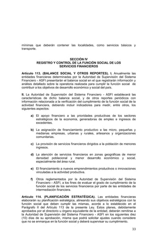 33
mínimas que deberán contener las localidades, como servicios básicos y
transporte.
SECCIÓN IV
REGISTRO Y CONTROL DE LA FUNCIÓN SOCIAL DE LOS
SERVICIOS FINANCIEROS
Artículo 113. (BALANCE SOCIAL Y OTROS REPORTES). I. Anualmente las
entidades financieras determinadas por la Autoridad de Supervisión del Sistema
Financiero - ASFI presentarán el balance social en el que registrarán información y
análisis detallado sobre la operatoria realizada para cumplir la función social de
contribuir a los objetivos de desarrollo económico y social del país.
II. La Autoridad de Supervisión del Sistema Financiero - ASFI establecerá las
características de dicho balance social, y de otros reportes periódicos con
información relacionada a la verificación del cumplimiento de la función social de la
actividad financiera, debiendo incluir indicadores para medir, entre otros, los
siguientes aspectos:
a) El apoyo financiero a las prioridades productivas de los sectores
estratégicos de la economía, generadoras de empleo e ingresos de
excedentes.
b) La asignación de financiamiento productivo a las micro, pequeñas y
medianas empresas, urbanas y rurales, artesanos y organizaciones
comunitarias.
c) La provisión de servicios financieros dirigidos a la población de menores
ingresos.
d) La atención de servicios financieros en zonas geográficas de menor
densidad poblacional y menor desarrollo económico y social,
especialmente del área rural.
e) El financiamiento a nuevos emprendimientos productivos o innovaciones
vinculadas a la actividad productiva.
f) Otros reglamentados por la Autoridad de Supervisión del Sistema
Financiero - ASFI, a los fines de evaluar el grado de cumplimiento de la
función social de los servicios financieros por parte de las entidades de
intermediación financiera.
Artículo 114. (PLANIFICACIÓN ESTRATÉGICA). Las entidades financieras
elaborarán su planificación estratégica, alineando sus objetivos estratégicos con la
función social que deben cumplir las mismas, acorde a lo establecido en el
Parágrafo II del Artículo 113 de la presente Ley. Estos planes, debidamente
aprobados por el directorio u órgano equivalente de la entidad, deberán remitirse a
la Autoridad de Supervisión del Sistema Financiero - ASFI en los siguientes diez
(10) días de su aprobación, misma que podrá solicitar ajustes cuando considere
que no se enmarque en la función social y deberá supervisar su cumplimiento.
 