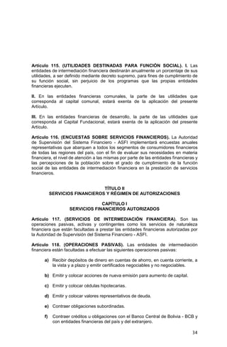 34
Artículo 115. (UTILIDADES DESTINADAS PARA FUNCIÓN SOCIAL). I. Las
entidades de intermediación financiera destinarán anualmente un porcentaje de sus
utilidades, a ser definido mediante decreto supremo, para fines de cumplimiento de
su función social, sin perjuicio de los programas que las propias entidades
financieras ejecuten.
II. En las entidades financieras comunales, la parte de las utilidades que
corresponda al capital comunal, estará exenta de la aplicación del presente
Artículo.
III. En las entidades financieras de desarrollo, la parte de las utilidades que
corresponda al Capital Fundacional, estará exenta de la aplicación del presente
Artículo.
Artículo 116. (ENCUESTAS SOBRE SERVICIOS FINANCIEROS). La Autoridad
de Supervisión del Sistema Financiero - ASFI implementará encuestas anuales
representativas que abarquen a todos los segmentos de consumidores financieros
de todas las regiones del país, con el fin de evaluar sus necesidades en materia
financiera, el nivel de atención a las mismas por parte de las entidades financieras y
las percepciones de la población sobre el grado de cumplimiento de la función
social de las entidades de intermediación financiera en la prestación de servicios
financieros.
TÍTULO II
SERVICIOS FINANCIEROS Y RÉGIMEN DE AUTORIZACIONES
CAPÍTULO I
SERVICIOS FINANCIEROS AUTORIZADOS
Artículo 117. (SERVICIOS DE INTERMEDIACIÓN FINANCIERA). Son las
operaciones pasivas, activas y contingentes como los servicios de naturaleza
financiera que están facultadas a prestar las entidades financieras autorizadas por
la Autoridad de Supervisión del Sistema Financiero - ASFI.
Artículo 118. (OPERACIONES PASIVAS). Las entidades de intermediación
financiera están facultadas a efectuar las siguientes operaciones pasivas:
a) Recibir depósitos de dinero en cuentas de ahorro, en cuenta corriente, a
la vista y a plazo y emitir certificados negociables y no negociables.
b) Emitir y colocar acciones de nueva emisión para aumento de capital.
c) Emitir y colocar cédulas hipotecarias.
d) Emitir y colocar valores representativos de deuda.
e) Contraer obligaciones subordinadas.
f) Contraer créditos u obligaciones con el Banco Central de Bolivia - BCB y
con entidades financieras del país y del extranjero.
 