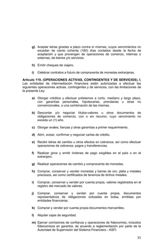 35
g) Aceptar letras giradas a plazo contra sí mismas, cuyos vencimientos no
excedan de ciento ochenta (180) días contados desde la fecha de
aceptación y que provengan de operaciones de comercio, internas o
externas, de bienes y/o servicios.
h) Emitir cheques de viajero.
i) Celebrar contratos a futuro de compraventa de monedas extranjeras.
Artículo 119. (OPERACIONES ACTIVAS, CONTINGENTES Y DE SERVICIOS). I.
Las entidades de intermediación financiera están autorizadas a efectuar las
siguientes operaciones activas, contingentes y de servicios, con las limitaciones de
la presente Ley:
a) Otorgar créditos y efectuar préstamos a corto, mediano y largo plazo,
con garantías personales, hipotecarias, prendarias u otras no
convencionales, o una combinación de las mismas.
b) Descontar y/o negociar títulos-valores u otros documentos de
obligaciones de comercio, con o sin recurso, cuyo vencimiento no
exceda un (1) año.
c) Otorgar avales, fianzas y otras garantías a primer requerimiento.
d) Abrir, avisar, confirmar y negociar cartas de crédito.
e) Recibir letras de cambio u otros efectos en cobranza, así como efectuar
operaciones de cobranza, pagos y transferencias.
f) Realizar giros y emitir órdenes de pago exigibles en el país o en el
extranjero.
g) Realizar operaciones de cambio y compraventa de monedas.
h) Comprar, conservar y vender monedas y barras de oro, plata y metales
preciosos, así como certificados de tenencia de dichos metales.
i) Comprar, conservar y vender por cuenta propia, valores registrados en el
registro del mercado de valores.
j) Comprar, conservar y vender por cuenta propia, documentos
representativos de obligaciones cotizadas en bolsa, emitidas por
entidades financieras.
k) Comprar y vender por cuenta propia documentos mercantiles.
l) Alquilar cajas de seguridad.
m) Ejercer comisiones de confianza y operaciones de fideicomiso, incluidos
fideicomisos en garantía, de acuerdo a reglamentación por parte de la
Autoridad de Supervisión del Sistema Financiero - ASFI.
 