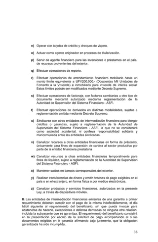 36
n) Operar con tarjetas de crédito y cheques de viajero.
o) Actuar como agente originador en procesos de titularización.
p) Servir de agente financiero para las inversiones o préstamos en el país,
de recursos provenientes del exterior.
q) Efectuar operaciones de reporto.
r) Efectuar operaciones de arrendamiento financiero mobiliario hasta un
monto límite equivalente a UFV200.000.- (Doscientas Mil Unidades de
Fomento a la Vivienda) e inmobiliario para vivienda de interés social.
Estos límites podrán ser modificados mediante Decreto Supremo.
s) Efectuar operaciones de factoraje, con facturas cambiarias u otro tipo de
documento mercantil autorizado mediante reglamentación de la
Autoridad de Supervisión del Sistema Financiero - ASFI.
t) Efectuar operaciones de derivados en distintas modalidades, sujetas a
reglamentación emitida mediante Decreto Supremo.
u) Sindicarse con otras entidades de intermediación financiera para otorgar
créditos o garantías, sujeto a reglamentación de la Autoridad de
Supervisión del Sistema Financiero - ASFI, la que no se considerará
como sociedad accidental, ni conlleva responsabilidad solidaria y
mancomunada entre las entidades sindicadas.
v) Canalizar recursos a otras entidades financieras en forma de préstamo,
únicamente para fines de expansión de cartera al sector productivo por
parte de la entidad financiera prestataria
w) Canalizar recursos a otras entidades financieras temporalmente para
fines de liquidez, sujeto a reglamentación de la Autoridad de Supervisión
del Sistema Financiero - ASFI.
x) Mantener saldos en bancos corresponsales del exterior.
y) Realizar transferencias de dinero y emitir órdenes de pago exigibles en el
país o en el extranjero, en forma física o por medios electrónicos.
z) Canalizar productos y servicios financieros, autorizados en la presente
Ley, a través de dispositivos móviles.
II. Las entidades de intermediación financieras emisoras de una garantía a primer
requerimiento deberán cumplir con el pago de la misma indefectiblemente, el día
hábil siguiente al requerimiento del beneficiario, sin que pueda invocar para
abstenerse de hacerlo, excepciones o defensa derivadas de ninguna otra relación,
incluida la subyacente que se garantiza. El requerimiento del beneficiario consistirá
en la presentación por escrito de la solicitud de pago acompañando el o los
documentos exigidos en la garantía afirmando bajo juramento, que la obligación
garantizada ha sido incumplida.
 