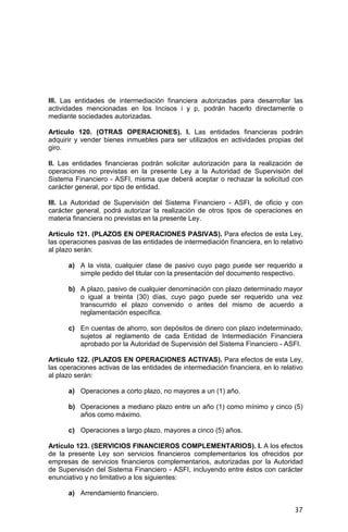 37
III. Las entidades de intermediación financiera autorizadas para desarrollar las
actividades mencionadas en los Incisos i y p, podrán hacerlo directamente o
mediante sociedades autorizadas.
Artículo 120. (OTRAS OPERACIONES). I. Las entidades financieras podrán
adquirir y vender bienes inmuebles para ser utilizados en actividades propias del
giro.
II. Las entidades financieras podrán solicitar autorización para la realización de
operaciones no previstas en la presente Ley a la Autoridad de Supervisión del
Sistema Financiero - ASFI, misma que deberá aceptar o rechazar la solicitud con
carácter general, por tipo de entidad.
III. La Autoridad de Supervisión del Sistema Financiero - ASFI, de oficio y con
carácter general, podrá autorizar la realización de otros tipos de operaciones en
materia financiera no previstas en la presente Ley.
Artículo 121. (PLAZOS EN OPERACIONES PASIVAS). Para efectos de esta Ley,
las operaciones pasivas de las entidades de intermediación financiera, en lo relativo
al plazo serán:
a) A la vista, cualquier clase de pasivo cuyo pago puede ser requerido a
simple pedido del titular con la presentación del documento respectivo.
b) A plazo, pasivo de cualquier denominación con plazo determinado mayor
o igual a treinta (30) días, cuyo pago puede ser requerido una vez
transcurrido el plazo convenido o antes del mismo de acuerdo a
reglamentación específica.
c) En cuentas de ahorro, son depósitos de dinero con plazo indeterminado,
sujetos al reglamento de cada Entidad de Intermediación Financiera
aprobado por la Autoridad de Supervisión del Sistema Financiero - ASFI.
Artículo 122. (PLAZOS EN OPERACIONES ACTIVAS). Para efectos de esta Ley,
las operaciones activas de las entidades de intermediación financiera, en lo relativo
al plazo serán:
a) Operaciones a corto plazo, no mayores a un (1) año.
b) Operaciones a mediano plazo entre un año (1) como mínimo y cinco (5)
años como máximo.
c) Operaciones a largo plazo, mayores a cinco (5) años.
Artículo 123. (SERVICIOS FINANCIEROS COMPLEMENTARIOS). I. A los efectos
de la presente Ley son servicios financieros complementarios los ofrecidos por
empresas de servicios financieros complementarios, autorizadas por la Autoridad
de Supervisión del Sistema Financiero - ASFI, incluyendo entre éstos con carácter
enunciativo y no limitativo a los siguientes:
a) Arrendamiento financiero.
 