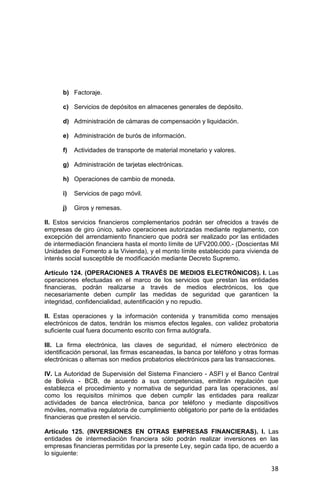 38
b) Factoraje.
c) Servicios de depósitos en almacenes generales de depósito.
d) Administración de cámaras de compensación y liquidación.
e) Administración de burós de información.
f) Actividades de transporte de material monetario y valores.
g) Administración de tarjetas electrónicas.
h) Operaciones de cambio de moneda.
i) Servicios de pago móvil.
j) Giros y remesas.
II. Estos servicios financieros complementarios podrán ser ofrecidos a través de
empresas de giro único, salvo operaciones autorizadas mediante reglamento, con
excepción del arrendamiento financiero que podrá ser realizado por las entidades
de intermediación financiera hasta el monto límite de UFV200.000.- (Doscientas Mil
Unidades de Fomento a la Vivienda), y el monto límite establecido para vivienda de
interés social susceptible de modificación mediante Decreto Supremo.
Artículo 124. (OPERACIONES A TRAVÉS DE MEDIOS ELECTRÓNICOS). I. Las
operaciones efectuadas en el marco de los servicios que prestan las entidades
financieras, podrán realizarse a través de medios electrónicos, los que
necesariamente deben cumplir las medidas de seguridad que garanticen la
integridad, confidencialidad, autentificación y no repudio.
II. Estas operaciones y la información contenida y transmitida como mensajes
electrónicos de datos, tendrán los mismos efectos legales, con validez probatoria
suficiente cual fuera documento escrito con firma autógrafa.
III. La firma electrónica, las claves de seguridad, el número electrónico de
identificación personal, las firmas escaneadas, la banca por teléfono y otras formas
electrónicas o alternas son medios probatorios electrónicos para las transacciones.
IV. La Autoridad de Supervisión del Sistema Financiero - ASFI y el Banco Central
de Bolivia - BCB, de acuerdo a sus competencias, emitirán regulación que
establezca el procedimiento y normativa de seguridad para las operaciones, así
como los requisitos mínimos que deben cumplir las entidades para realizar
actividades de banca electrónica, banca por teléfono y mediante dispositivos
móviles, normativa regulatoria de cumplimiento obligatorio por parte de la entidades
financieras que presten el servicio.
Artículo 125. (INVERSIONES EN OTRAS EMPRESAS FINANCIERAS). I. Las
entidades de intermediación financiera sólo podrán realizar inversiones en las
empresas financieras permitidas por la presente Ley, según cada tipo, de acuerdo a
lo siguiente:
 