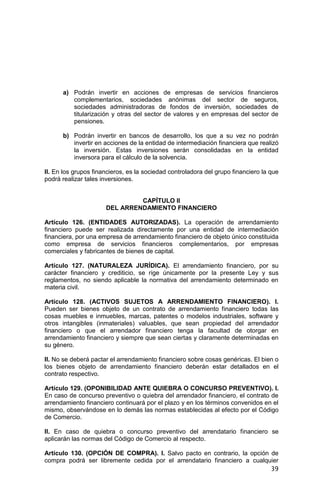 39
a) Podrán invertir en acciones de empresas de servicios financieros
complementarios, sociedades anónimas del sector de seguros,
sociedades administradoras de fondos de inversión, sociedades de
titularización y otras del sector de valores y en empresas del sector de
pensiones.
b) Podrán invertir en bancos de desarrollo, los que a su vez no podrán
invertir en acciones de la entidad de intermediación financiera que realizó
la inversión. Estas inversiones serán consolidadas en la entidad
inversora para el cálculo de la solvencia.
II. En los grupos financieros, es la sociedad controladora del grupo financiero la que
podrá realizar tales inversiones.
CAPÍTULO II
DEL ARRENDAMIENTO FINANCIERO
Artículo 126. (ENTIDADES AUTORIZADAS). La operación de arrendamiento
financiero puede ser realizada directamente por una entidad de intermediación
financiera, por una empresa de arrendamiento financiero de objeto único constituida
como empresa de servicios financieros complementarios, por empresas
comerciales y fabricantes de bienes de capital.
Artículo 127. (NATURALEZA JURÍDICA). El arrendamiento financiero, por su
carácter financiero y crediticio, se rige únicamente por la presente Ley y sus
reglamentos, no siendo aplicable la normativa del arrendamiento determinado en
materia civil.
Artículo 128. (ACTIVOS SUJETOS A ARRENDAMIENTO FINANCIERO). I.
Pueden ser bienes objeto de un contrato de arrendamiento financiero todas las
cosas muebles e inmuebles, marcas, patentes o modelos industriales, software y
otros intangibles (inmateriales) valuables, que sean propiedad del arrendador
financiero o que el arrendador financiero tenga la facultad de otorgar en
arrendamiento financiero y siempre que sean ciertas y claramente determinadas en
su género.
II. No se deberá pactar el arrendamiento financiero sobre cosas genéricas. El bien o
los bienes objeto de arrendamiento financiero deberán estar detallados en el
contrato respectivo.
Artículo 129. (OPONIBILIDAD ANTE QUIEBRA O CONCURSO PREVENTIVO). I.
En caso de concurso preventivo o quiebra del arrendador financiero, el contrato de
arrendamiento financiero continuará por el plazo y en los términos convenidos en el
mismo, observándose en lo demás las normas establecidas al efecto por el Código
de Comercio.
II. En caso de quiebra o concurso preventivo del arrendatario financiero se
aplicarán las normas del Código de Comercio al respecto.
Artículo 130. (OPCIÓN DE COMPRA). I. Salvo pacto en contrario, la opción de
compra podrá ser libremente cedida por el arrendatario financiero a cualquier
 