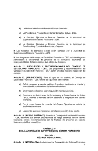 4
b) La Ministra o Ministro de Planificación del Desarrollo.
c) La Presidenta o Presidente del Banco Central de Bolivia - BCB.
d) La Directora Ejecutiva o Director Ejecutivo de la Autoridad de
Supervisión del Sistema Financiero - ASFI.
e) La Directora Ejecutiva o Director Ejecutivo de la Autoridad de
Fiscalización y Control de Pensiones y Seguros.
II. Las funciones de secretaría técnica serán ejercidas por la Autoridad de
Supervisión del Sistema Financiero - ASFI.
III. Los integrantes del Consejo de Estabilidad Financiera – CEF, podrán delegar su
participación a funcionarios de jerarquía de su institución, asumiendo las
responsabilidades de las decisiones que adopte su delegado.
Artículo 12. (PROPUESTAS Y RECOMENDACIONES DEL CONSEJO DE
ESTABILIDAD FINANCIERA - CEF). Las propuestas y recomendaciones del
Consejo de Estabilidad Financiera – CEF, serán emitidas mediante resolución del
consejo.
Artículo 13. (ATRIBUCIONES). Para el logro de su objetivo, el Consejo de
Estabilidad Financiera – CEF, tendrá las siguientes atribuciones:
a) Definir, proponer y ejecutar políticas financieras destinadas a orientar y
promover el funcionamiento del sistema financiero.
b) Emitir recomendaciones sobre regulación macro prudencial.
c) Proponer a las Autoridades de Supervisión y al Banco Central de Bolivia
- BCB, normas y medidas para el desarrollo e integración del sistema
financiero.
d) Fungir como órgano de consulta del Órgano Ejecutivo en materia de
estabilidad financiera.
e) Las demás que sean necesarias para la consecución de su objeto.
Artículo 14. (RIESGO SISTÉMICO). Cuando el Consejo de Estabilidad Financiera
– CEF, determine que existen circunstancias de riesgo sistémico para el sistema
financiero, emitirá recomendaciones con la finalidad de preservar un sistema
financiero estable y competitivo.
CAPÍTULO IV
DE LA AUTORIDAD DE SUPERVISIÓN DEL SISTEMA FINANCIERO
SECCIÓN I
RÉGIMEN INSTITUCIONAL
Artículo 15. (NATURALEZA). La Autoridad de Supervisión del Sistema Financiero
 