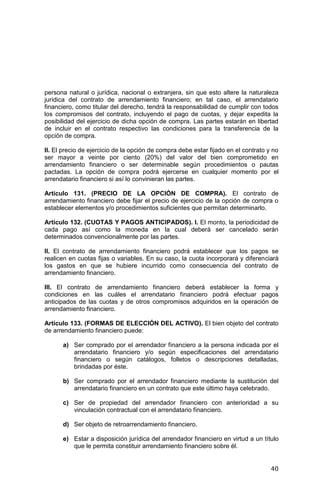 40
persona natural o jurídica, nacional o extranjera, sin que esto altere la naturaleza
jurídica del contrato de arrendamiento financiero; en tal caso, el arrendatario
financiero, como titular del derecho, tendrá la responsabilidad de cumplir con todos
los compromisos del contrato, incluyendo el pago de cuotas, y dejar expedita la
posibilidad del ejercicio de dicha opción de compra. Las partes estarán en libertad
de incluir en el contrato respectivo las condiciones para la transferencia de la
opción de compra.
II. El precio de ejercicio de la opción de compra debe estar fijado en el contrato y no
ser mayor a veinte por ciento (20%) del valor del bien comprometido en
arrendamiento financiero o ser determinable según procedimientos o pautas
pactadas. La opción de compra podrá ejercerse en cualquier momento por el
arrendatario financiero si así lo convinieran las partes.
Artículo 131. (PRECIO DE LA OPCIÓN DE COMPRA). El contrato de
arrendamiento financiero debe fijar el precio de ejercicio de la opción de compra o
establecer elementos y/o procedimientos suficientes que permitan determinarlo.
Artículo 132. (CUOTAS Y PAGOS ANTICIPADOS). I. El monto, la periodicidad de
cada pago así como la moneda en la cual deberá ser cancelado serán
determinados convencionalmente por las partes.
II. El contrato de arrendamiento financiero podrá establecer que los pagos se
realicen en cuotas fijas o variables. En su caso, la cuota incorporará y diferenciará
los gastos en que se hubiere incurrido como consecuencia del contrato de
arrendamiento financiero.
III. El contrato de arrendamiento financiero deberá establecer la forma y
condiciones en las cuáles el arrendatario financiero podrá efectuar pagos
anticipados de las cuotas y de otros compromisos adquiridos en la operación de
arrendamiento financiero.
Artículo 133. (FORMAS DE ELECCIÓN DEL ACTIVO). El bien objeto del contrato
de arrendamiento financiero puede:
a) Ser comprado por el arrendador financiero a la persona indicada por el
arrendatario financiero y/o según especificaciones del arrendatario
financiero o según catálogos, folletos o descripciones detalladas,
brindadas por éste.
b) Ser comprado por el arrendador financiero mediante la sustitución del
arrendatario financiero en un contrato que este último haya celebrado.
c) Ser de propiedad del arrendador financiero con anterioridad a su
vinculación contractual con el arrendatario financiero.
d) Ser objeto de retroarrendamiento financiero.
e) Estar a disposición jurídica del arrendador financiero en virtud a un título
que le permita constituir arrendamiento financiero sobre él.
 